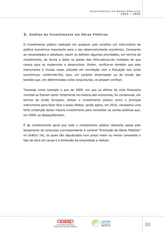 I N V E S T I M E N T O E M O B R A S P Ú B L I C A S
2 0 0 4 – 2 0 0 9
30 
2
2.
. A
An
ná
ál
li
is
se
e d
do
o I
In
nv
ve
es
st
ti
im
me
en
nt
to
o e
em
m O
Ob
br
ra
as
s P
Pú
úb
bl
li
ic
ca
as
s
O investimento público realizado em qualquer país constitui um instrumento de
política económica importante para o seu desenvolvimento económico. Consoante
as necessidades a satisfazer, assim se definem algumas prioridades, em termos de
investimento, de forma a dotar os países das infra-estruturas múltiplas de que
carece para se modernizar e desenvolver. Porém, verifica-se também que este
instrumento é muitas vezes utilizado em correlação com a flutuação dos ciclos
económicos, conferindo-lhe, pois, um carácter dinamizador ou de travão das
tensões que, em determinados ciclos conjunturais, se possam verificar.
Tomando como exemplo o ano de 2009, em que os efeitos da crise financeira
mundial se fizeram sentir fortemente na maioria das economias, foi consensual, em
termos de União Europeia, utilizar o investimento público como o principal
instrumento para fazer face a esses efeitos, sendo agora, em 2010, necessária uma
forte contenção desse mesmo investimento para consolidar as contas públicas que,
em 2009, se desequilibraram.
É do conhecimento geral que todo o investimento público relevante passa pelo
lançamento de concursos (correspondente à variável “Promoção de Obras Públicas”
no Gráfico 14), os quais são adjudicados num prazo maior ou menor consoante o
tipo de obra em causa e a dimensão da empreitada a realizar.
 