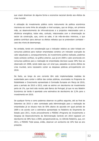 I N V E S T I M E N T O E M O B R A S P Ú B L I C A S
2 0 0 4 – 2 0 0 9
32 
que visam dinamizar de alguma forma a economia nacional devido aos efeitos da
crise mundial.
A utilização do investimento público como instrumento de política económica
inscreveu-se numa linha de actuação a nível europeu, que se dirigiu, em primeira
mão, ao desenvolvimento de infra-estruturas e a projectos relacionados com a
eficiência energética, todos eles, contudo, relacionados com a dinamização do
sector da construção, que, como se sabe, é de mão-de-obra intensiva, o que
poderia contribuir para atenuar os efeitos nefastos que se pretendiam combater -
caso dos níveis de desemprego.
Na verdade, tendo em consideração que o indicador relativo ao valor licitado em
concursos públicos para realizar empreitadas constitui um indicador avançado do
valor adjudicado e, consequentemente, do investimento público realizado, podemos
neste contexto verificar, no gráfico anterior, que já em 2009 o valor promovido em
concursos públicos para a realização de empreitadas decresce quase 30% face ao
observado em 2008, sendo dado aqui um sinal que, passados os piores efeitos da
crise mundial, seria necessário conter as despesas públicas principalmente em
2010.
De facto, ao longo do ano corrente têm sido implementadas medidas de
austeridade para conter o défice das contas públicas, enunciadas no Programa de
Estabilidade e Crescimento apresentado à Comissão Europeia em Março de 2010,
para o período de 2010 a 2013, onde se estima um decréscimo de investimento
perto de 1%, que terá sido revisto pelo Banco de Portugal, já que no seu Boletim
Económico de Verão é apontada uma estimativa de decréscimo de 3,3% para o
investimento em 2010.
De qualquer forma e como podemos observar no gráfico seguinte, até ao final de
Setembro de 2010 o valor contratado pela Administração para a realização de
empreitadas já se situava mais de 50% abaixo do apurado em igual período de
2009 e de acordo com a estimativa apresentada no Relatório do Orçamento de
Estado para 2011, muito provavelmente o PIDDAC (Programa de Investimento e
Despesa de Desenvolvimento da Administração Central) em 2010 registará um
decréscimo de 38% face a 2009, perspectivando-se, no referido Relatório, que, em
2011, o PIDDAC Total possa, então, observar um acréscimo de 16% face ao ano
presente.
 
