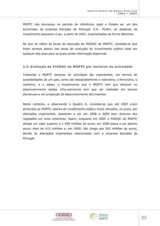 I N V E S T I M E N T O E M O B R A S P Ú B L I C A S
2 0 0 4 – 2 0 0 9
35 
MOPTC não decresceu no período de referência, dado o Estado ser um dos
accionistas da empresa Estradas de Portugal, S.A.. Porém, as despesas de
investimento passaram a ser, a partir de 2007, orçamentadas de forma diferente.
No que se refere às taxas de execução do PIDDAC do MOPTC, constata-se que
ficam sempre abaixo das taxas de execução do investimento público total em
qualquer dos anos para os quais existe informação disponível.
2
2.
.2
2.
. E
Ev
vo
ol
lu
uç
çã
ão
o d
do
o P
PI
ID
DD
DA
AC
C d
do
o M
MO
OP
PT
TC
C p
po
or
r s
se
ec
ct
to
or
re
es
s d
de
e a
ac
ct
ti
iv
vi
id
da
ad
de
e
Tutelando o MOPTC sectores de actividade tão importantes, em termos de
acessibilidades de um país, como são designadamente o rodoviário, o ferroviário, o
marítimo, e o aéreo, o investimento que o MOPTC tem que efectuar no
desenvolvimento destas infra-estruturas tem que ser realizado em termos
plurianuais e em proporção do desenvolvimento dos mesmos.
Neste contexto, e observando o Quadro 8, constata-se que até 2007 eram
atribuídos ao MOPTC valores de investimento público muito elevados, os quais, por
alterações orçamentais, passaram a ser em 2008 e 2009 bem diversos dos
registados em anos anteriores. Assim, enquanto em 2004 o PIDDAC do MOPTC
atingia um valor superior a 1 990 milhões de euros, em 2008 passa a ser apenas
pouco mais de 415 milhões e, em 2009, não chega aos 525 milhões de euros,
devido às alterações orçamentais relacionadas com a empresa Estradas de
Portugal.
 
