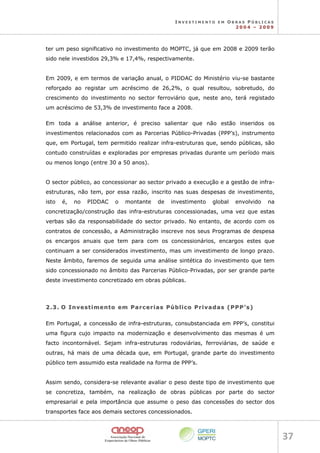 I N V E S T I M E N T O E M O B R A S P Ú B L I C A S
2 0 0 4 – 2 0 0 9
37 
ter um peso significativo no investimento do MOPTC, já que em 2008 e 2009 terão
sido nele investidos 29,3% e 17,4%, respectivamente.
Em 2009, e em termos de variação anual, o PIDDAC do Ministério viu-se bastante
reforçado ao registar um acréscimo de 26,2%, o qual resultou, sobretudo, do
crescimento do investimento no sector ferroviário que, neste ano, terá registado
um acréscimo de 53,3% de investimento face a 2008.
Em toda a análise anterior, é preciso salientar que não estão inseridos os
investimentos relacionados com as Parcerias Público-Privadas (PPP’s), instrumento
que, em Portugal, tem permitido realizar infra-estruturas que, sendo públicas, são
contudo construídas e exploradas por empresas privadas durante um período mais
ou menos longo (entre 30 a 50 anos).
O sector público, ao concessionar ao sector privado a execução e a gestão de infra-
estruturas, não tem, por essa razão, inscrito nas suas despesas de investimento,
isto é, no PIDDAC o montante de investimento global envolvido na
concretização/construção das infra-estruturas concessionadas, uma vez que estas
verbas são da responsabilidade do sector privado. No entanto, de acordo com os
contratos de concessão, a Administração inscreve nos seus Programas de despesa
os encargos anuais que tem para com os concessionários, encargos estes que
continuam a ser considerados investimento, mas um investimento de longo prazo.
Neste âmbito, faremos de seguida uma análise sintética do investimento que tem
sido concessionado no âmbito das Parcerias Público-Privadas, por ser grande parte
deste investimento concretizado em obras públicas.
2
2.
.3
3.
. O
O I
In
nv
ve
es
st
ti
im
me
en
nt
to
o e
em
m P
Pa
ar
rc
ce
er
ri
ia
as
s P
Pú
úb
bl
li
ic
co
o P
Pr
ri
iv
va
ad
da
as
s (
(P
PP
PP
P’
’s
s)
)
Em Portugal, a concessão de infra-estruturas, consubstanciada em PPP’s, constitui
uma figura cujo impacto na modernização e desenvolvimento das mesmas é um
facto incontornável. Sejam infra-estruturas rodoviárias, ferroviárias, de saúde e
outras, há mais de uma década que, em Portugal, grande parte do investimento
público tem assumido esta realidade na forma de PPP’s.
Assim sendo, considera-se relevante avaliar o peso deste tipo de investimento que
se concretiza, também, na realização de obras públicas por parte do sector
empresarial e pela importância que assume o peso das concessões do sector dos
transportes face aos demais sectores concessionados.
 