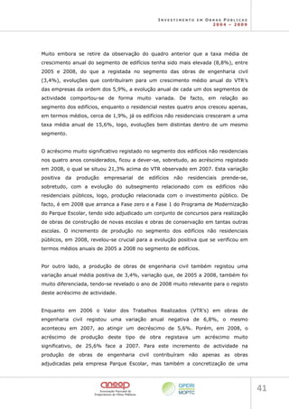 I N V E S T I M E N T O E M O B R A S P Ú B L I C A S
2 0 0 4 – 2 0 0 9
41 
Muito embora se retire da observação do quadro anterior que a taxa média de
crescimento anual do segmento de edifícios tenha sido mais elevada (8,8%), entre
2005 e 2008, do que a registada no segmento das obras de engenharia civil
(3,4%), evoluções que contribuíram para um crescimento médio anual do VTR’s
das empresas da ordem dos 5,9%, a evolução anual de cada um dos segmentos de
actividade comportou-se de forma muito variada. De facto, em relação ao
segmento dos edifícios, enquanto o residencial nestes quatro anos cresceu apenas,
em termos médios, cerca de 1,9%, já os edifícios não residenciais cresceram a uma
taxa média anual de 15,6%, logo, evoluções bem distintas dentro de um mesmo
segmento.
O acréscimo muito significativo registado no segmento dos edifícios não residenciais
nos quatro anos considerados, ficou a dever-se, sobretudo, ao acréscimo registado
em 2008, o qual se situou 21,3% acima do VTR observado em 2007. Esta variação
positiva da produção empresarial de edifícios não residenciais prende-se,
sobretudo, com a evolução do subsegmento relacionado com os edifícios não
residenciais públicos, logo, produção relacionada com o investimento público. De
facto, é em 2008 que arranca a Fase zero e a Fase 1 do Programa de Modernização
do Parque Escolar, tendo sido adjudicado um conjunto de concursos para realização
de obras de construção de novas escolas e obras de conservação em tantas outras
escolas. O incremento de produção no segmento dos edifícios não residenciais
públicos, em 2008, revelou-se crucial para a evolução positiva que se verificou em
termos médios anuais de 2005 a 2008 no segmento de edifícios.
Por outro lado, a produção de obras de engenharia civil também registou uma
variação anual média positiva de 3,4%, variação que, de 2005 a 2008, também foi
muito diferenciada, tendo-se revelado o ano de 2008 muito relevante para o registo
deste acréscimo de actividade.
Enquanto em 2006 o Valor dos Trabalhos Realizados (VTR’s) em obras de
engenharia civil registou uma variação anual negativa de 6,8%, o mesmo
aconteceu em 2007, ao atingir um decréscimo de 5,6%. Porém, em 2008, o
acréscimo de produção deste tipo de obra registava um acréscimo muito
significativo, de 25,6% face a 2007. Para este incremento de actividade na
produção de obras de engenharia civil contribuíram não apenas as obras
adjudicadas pela empresa Parque Escolar, mas também a concretização de uma
 