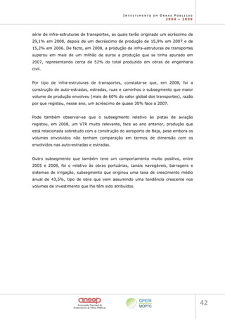 I N V E S T I M E N T O E M O B R A S P Ú B L I C A S
2 0 0 4 – 2 0 0 9
42 
série de infra-estruturas de transportes, as quais terão originado um acréscimo de
29,1% em 2008, depois de um decréscimo de produção de 15,9% em 2007 e de
15,2% em 2006. De facto, em 2008, a produção de infra-estruturas de transportes
superou em mais de um milhão de euros a produção que se tinha apurado em
2007, representando cerca de 52% do total produzido em obras de engenharia
civil.
Por tipo de infra-estruturas de transportes, constata-se que, em 2008, foi a
construção de auto-estradas, estradas, ruas e caminhos o subsegmento que maior
volume de produção envolveu (mais de 60% do valor global dos transportes), razão
por que registou, nesse ano, um acréscimo de quase 30% face a 2007.
Pode também observar-se que o subsegmento relativo às pistas de aviação
registou, em 2008, um VTR muito relevante, face ao ano anterior, produção que
está relacionada sobretudo com a construção do aeroporto de Beja, pese embora os
volumes envolvidos não tenham comparação em termos de dimensão com os
envolvidos nas auto-estradas e estradas.
Outro subsegmento que também teve um comportamento muito positivo, entre
2005 e 2008, foi o relativo às obras portuárias, canais navegáveis, barragens e
sistemas de irrigação, subsegmento que originou uma taxa de crescimento médio
anual de 43,5%, tipo de obra que vem assumindo uma tendência crescente nos
volumes de investimento que lhe têm sido atribuídos.
 