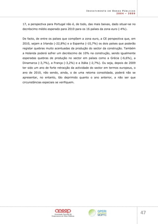 I N V E S T I M E N T O E M O B R A S P Ú B L I C A S
2 0 0 4 – 2 0 0 9
47 
17, a perspectiva para Portugal não é, de todo, das mais baixas, dado situar-se no
decréscimo médio esperado para 2010 para os 16 países da zona euro (-4%).
De facto, de entre os países que compõem a zona euro, a CE perspectiva que, em
2010, sejam a Irlanda (-22,8%) e a Espanha (-10,7%) os dois países que poderão
registar quebras muito acentuadas da produção do sector da construção. Também
a Holanda poderá sofrer um decréscimo de 10% na construção, sendo igualmente
esperadas quebras de produção no sector em países como a Grécia (-6,6%), a
Dinamarca (-3,7%), a França (-3,2%) e a Itália (-2,7%). Ou seja, depois de 2009
ter sido um ano de forte retracção da actividade do sector em termos europeus, o
ano de 2010, não sendo, ainda, o de uma retoma consolidada, poderá não se
apresentar, no entanto, tão deprimido quanto o ano anterior, a não ser que
circunstâncias especiais se verifiquem.
 