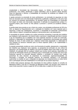 Mestrado em Engenharia de Segurança e Higiene Ocupacionais
2
Introdução
complexidade e diversidade das intervenções exigem, no âmbito da prevenção de riscos
profissionais, uma análise, planificação e registo sistemático, para se poderem atingir elevados
níveis de segurança e diminuir a probabilidade de ocorrência de acidentes de trabalho e de
doenças profissionais.
A aposta premente na prevenção de riscos profissionais e na promoção da segurança em obra
deve ser encarada como uma intervenção fundamental, qualificada e qualificante e não como mais
um conjunto de processos administrativos. Os elevados índices de sinistralidade na Construção
Civil exigem de todos uma intervenção responsável. A definição do enquadramento jurídico é o
momento próprio, para inverter as más práticas e promover o caminho da excelência (Ribeiro,
2005).
A escolha deste tema prende-se com o facto de a autora, nas actividades profissionais de CSP e/ou
CSO, ao deparar-se frequentemente com a realização de trabalhos com riscos especiais para a
segurança e saúde dos trabalhadores, reconhecer a necessidade de aprofundar conhecimentos
nesta matéria e adquirir competências basilares e estruturantes para o seu desempenho.
A necessidade de garantir medidas e/ou acções preventivas necessárias à execução dos trabalhos
que impliquem riscos especiais e, do mesmo modo, o pormenor e especificação que lhes é inerente
a par da importância que os trabalhos com riscos especiais assumem no sector da construção,
justificam a elaboração de metodologias de prevenção e planeamento direccionadas para aquela
tipologia de riscos. É neste sentido que o objectivo central desta dissertação é a elaboração de
uma proposta de Estrutura Indicativa para os Riscos Especiais (EIRE) a ser implementada e
validada em obra.
A proposta apresentada constitui-se como uma ferramenta de gestão, planeamento e organização
dos trabalhos que impliquem riscos especiais, na perspectiva da promoção de uma cultura de
segurança e de transformação do estaleiro num local de trabalho seguro para todos os que nele
trabalham. De aplicação fácil em qualquer trabalho que envolva riscos especiais, disponibiliza um
conjunto de informações fulcrais que contribuem para a minimização e/ou controlo dos riscos mais
frequentes aquando da execução daqueles trabalhos e concepção de medidas e/ou acções
preventivas de vária natureza: de engenharia ou construtivas, organizacionais/gestão, de
informação e formação, de protecção colectiva, de protecção individual e de prevenção
suplementar na medida em que a integração da segurança nos comportamentos se revela fulcral
para a participação activa dos trabalhadores na construção da sua própria segurança.
O âmbito desta pesquisa abrangeu três empreitadas de obras públicas situadas no concelho de
Albergaria-a-Velha e cujo DO é o Município de Albergaria-a-Velha, que serviram como estudo de
casos, tendo assumido a autora o papel de CSP em todas elas e o papel de CSO em duas.
 