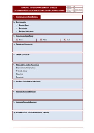EDIÇÃO 1
REVISÃO 0
DATA 13-09-2010
ESTRUTURA INDICATIVA PARA OS RISCOS ESPECIAIS
(NA ACEPÇÃO DO ARTIGO 7.º, DO DECRETO-LEI N.º 273/2003, DE 29 DE OUTUBRO)
PÁGINA 1/2
1. IDENTIFICAÇÃO DO RISCO ESPECIAL:
2. IDENTIFICAÇÃO:
 DONO DE OBRA:
 EMPREITADA:
 ENTIDADE EXECUTANTE:
3. CARACTERIZAÇÃO DO RISCO:
BAIXO MÉDIO ALTO
4. RISCOS MAIS FREQUENTES:
5. TAREFAS A EXECUTAR:
6. MEDIDAS E/OU ACÇÕES PREVENTIVAS:
ENGENHARIA OU CONSTRUTIVAS
ORGANIZACIONAL
COLECTIVA
INDIVIDUAL
7. LISTA DOS EQUIPAMENTOS ENVOLVIDOS:
8. RECURSOS HUMANOS ESPECIAIS:
9. ACÇÕES DE FORMAÇÃO ESPECIAIS:
10. EQUIPAMENTOS DE PROTECÇÃO INDIVIDUAL ESPECIAIS:
 