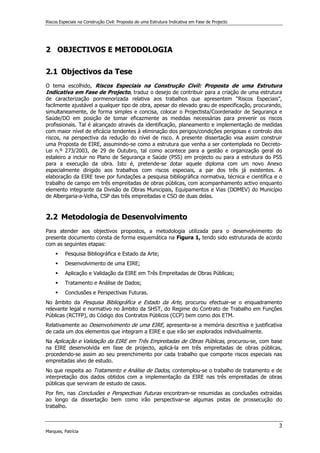 Riscos Especiais na Construção Civil: Proposta de uma Estrutura Indicativa em Fase de Projecto
3
Marques, Patrícia
2 OBJECTIVOS E METODOLOGIA
2.1 Objectivos da Tese
O tema escolhido, Riscos Especiais na Construção Civil: Proposta de uma Estrutura
Indicativa em Fase de Projecto, traduz o desejo de contribuir para a criação de uma estrutura
de caracterização pormenorizada relativa aos trabalhos que apresentem “Riscos Especiais”,
facilmente ajustável a qualquer tipo de obra, apesar do elevado grau de especificação, procurando,
simultaneamente, de forma simples e concisa, colocar o Projectista/Coordenador de Segurança e
Saúde/DO em posição de tomar eficazmente as medidas necessárias para prevenir os riscos
profissionais. Tal é alcançado através da identificação, planeamento e implementação de medidas
com maior nível de eficácia tendentes à eliminação dos perigos/condições perigosas e controlo dos
riscos, na perspectiva da redução do nível de risco. A presente dissertação visa assim construir
uma Proposta de EIRE, assumindo-se como a estrutura que venha a ser contemplada no Decreto-
Lei n.º 273/2003, de 29 de Outubro, tal como acontece para a gestão e organização geral do
estaleiro a incluir no Plano de Segurança e Saúde (PSS) em projecto ou para a estrutura do PSS
para a execução da obra. Isto é, pretende-se dotar aquele diploma com um novo Anexo
especialmente dirigido aos trabalhos com riscos especiais, a par dos três já existentes. A
elaboração da EIRE teve por fundações a pesquisa bibliográfica normativa, técnica e científica e o
trabalho de campo em três empreitadas de obras públicas, com acompanhamento activo enquanto
elemento integrante da Divisão de Obras Municipais, Equipamentos e Vias (DOMEV) do Município
de Albergaria-a-Velha, CSP das três empreitadas e CSO de duas delas.
2.2 Metodologia de Desenvolvimento
Para atender aos objectivos propostos, a metodologia utilizada para o desenvolvimento do
presente documento consta de forma esquemática na Figura 1, tendo sido estruturada de acordo
com as seguintes etapas:
 Pesquisa Bibliográfica e Estado da Arte;
 Desenvolvimento de uma EIRE;
 Aplicação e Validação da EIRE em Três Empreitadas de Obras Públicas;
 Tratamento e Análise de Dados;
 Conclusões e Perspectivas Futuras.
No âmbito da Pesquisa Bibliográfica e Estado da Arte, procurou efectuar-se o enquadramento
relevante legal e normativo no âmbito da SHST, do Regime do Contrato de Trabalho em Funções
Públicas (RCTFP), do Código dos Contratos Públicos (CCP) bem como dos ETM.
Relativamente ao Desenvolvimento de uma EIRE, apresenta-se a memória descritiva e justificativa
de cada um dos elementos que integram a EIRE e que irão ser explorados individualmente.
Na Aplicação e Validação da EIRE em Três Empreitadas de Obras Públicas, procurou-se, com base
na EIRE desenvolvida em fase de projecto, aplicá-la em três empreitadas de obras públicas,
procedendo-se assim ao seu preenchimento por cada trabalho que comporte riscos especiais nas
empreitadas alvo de estudo.
No que respeita ao Tratamento e Análise de Dados, contemplou-se o trabalho de tratamento e de
interpretação dos dados obtidos com a implementação da EIRE nas três empreitadas de obras
públicas que serviram de estudo de casos.
Por fim, nas Conclusões e Perspectivas Futuras encontram-se resumidas as conclusões extraídas
ao longo da dissertação bem como irão perspectivar-se algumas pistas de prossecução do
trabalho.
 