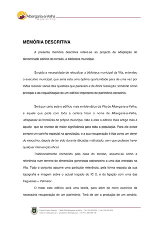 MEMÓRIA DESCRITIVA
A presente memória descritiva refere-se ao projecto de adaptação do
denominado edifício do torreão, a biblioteca municipal.
Surgida a necessidade de relocalizar a biblioteca municipal da Vila, entendeu
o executivo municipal, que seria esta uma óptima oportunidade para de uma vez por
todas resolver várias das questões que pairavam e de difícil resolução, tomando como
principal a da requalificação de um edifício importante do património concelhio.
Será por certo este o edifício mais emblemático da Vila de Albergaria-a-Velha,
e aquele que pode com toda a certeza fazer o nome de Albergaria-a-Velha,
ultrapassar as fronteiras do próprio município. Não é este o edifício mais antigo mas é
aquele que se reveste de maior significância para toda a população. Para ele existe
sempre um carinho especial na apreciação, e a sua recuperação é tida como um dever
do executivo, depois de ter sido durante décadas maltratado, sem que pudesse haver
qualquer intervenção eficaz.
Tradicionalmente conhecido pela casa do torreão, assume-se como a
referência num terreno de dimensões generosas sobranceiro a uma das entradas na
Vila. Todo o conjunto assume uma particular relevância, pela forma exposta da sua
topografia e imagem sobre o actual traçado do IC 2, e da ligação com uma das
freguesias – Valmaior.
O tratar este edifício será uma tarefa, para além do mero exercício da
necessária recuperação de um património. Terá de ser a produção de um cenário,
 