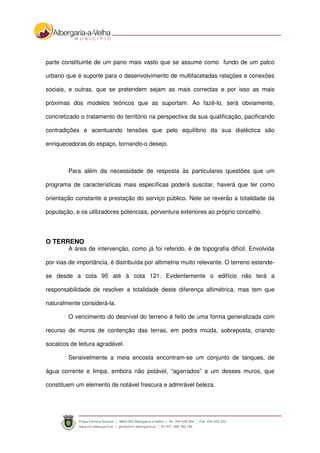 parte constituinte de um pano mais vasto que se assume como fundo de um palco
urbano que é suporte para o desenvolvimento de multifacetadas relações e conexões
sociais, e outras, que se pretendem sejam as mais correctas e por isso as mais
próximas dos modelos teóricos que as suportam. Ao fazê-lo, será obviamente,
concretizado o tratamento do território na perspectiva da sua qualificação, pacificando
contradições e acentuando tensões que pelo equilíbrio da sua dialéctica são
enriquecedoras do espaço, tornando-o desejo.
Para além da necessidade de resposta às particulares questões que um
programa de características mais específicas poderá suscitar, haverá que ter como
orientação constante a prestação do serviço público. Nele se reverão a totalidade da
população, e os utilizadores potenciais, porventura exteriores ao próprio concelho.
O TERRENO
A área de intervenção, como já foi referido, é de topografia difícil. Envolvida
por vias de importância, é distribuída por altimetria muito relevante. O terreno estende-
se desde a cota 95 até à cota 121. Evidentemente o edifício não terá a
responsabilidade de resolver a totalidade deste diferença altimétrica, mas tem que
naturalmente considerá-la.
O vencimento do desnível do terreno é feito de uma forma generalizada com
recurso de muros de contenção das terras, em pedra miúda, sobreposta, criando
socalcos de leitura agradável.
Sensivelmente a meia encosta encontram-se um conjunto de tanques, de
água corrente e limpa, embora não potável, “agarrados” a um desses muros, que
constituem um elemento de notável frescura e admirável beleza.
 