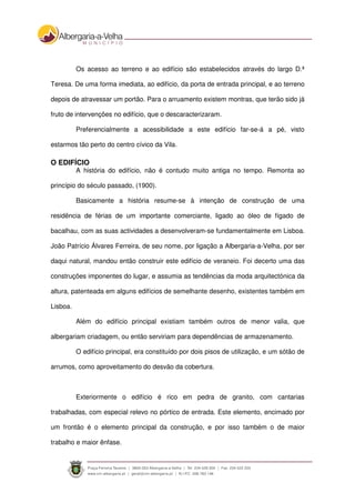 Os acesso ao terreno e ao edifício são estabelecidos através do largo D.ª
Teresa. De uma forma imediata, ao edifício, da porta de entrada principal, e ao terreno
depois de atravessar um portão. Para o arruamento existem montras, que terão sido já
fruto de intervenções no edifício, que o descaracterizaram.
Preferencialmente a acessibilidade a este edifício far-se-á a pé, visto
estarmos tão perto do centro cívico da Vila.
O EDIFÍCIO
A história do edifício, não é contudo muito antiga no tempo. Remonta ao
princípio do século passado, (1900).
Basicamente a história resume-se à intenção de construção de uma
residência de férias de um importante comerciante, ligado ao óleo de fígado de
bacalhau, com as suas actividades a desenvolveram-se fundamentalmente em Lisboa.
João Patrício Álvares Ferreira, de seu nome, por ligação a Albergaria-a-Velha, por ser
daqui natural, mandou então construir este edifício de veraneio. Foi decerto uma das
construções imponentes do lugar, e assumia as tendências da moda arquitectónica da
altura, patenteada em alguns edifícios de semelhante desenho, existentes também em
Lisboa.
Além do edifício principal existiam também outros de menor valia, que
albergariam criadagem, ou então serviriam para dependências de armazenamento.
O edifício principal, era constituído por dois pisos de utilização, e um sótão de
arrumos, como aproveitamento do desvão da cobertura.
Exteriormente o edifício é rico em pedra de granito, com cantarias
trabalhadas, com especial relevo no pórtico de entrada. Este elemento, encimado por
um frontão é o elemento principal da construção, e por isso também o de maior
trabalho e maior ênfase.
 