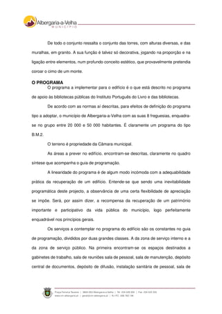 De todo o conjunto ressalta o conjunto das torres, com alturas diversas, e das
muralhas, em granito. A sua função é talvez só decorativa, jogando na proporção e na
ligação entre elementos, num profundo conceito estético, que provavelmente pretendia
coroar o cimo de um monte.
O PROGRAMA
O programa a implementar para o edifício é o que está descrito no programa
de apoio às bibliotecas públicas do Instituto Português do Livro e das bibliotecas.
De acordo com as normas aí descritas, para efeitos de definição do programa
tipo a adoptar, o município de Albergaria-a-Velha com as suas 8 freguesias, enquadra-
se no grupo entre 20 000 e 50 000 habitantes. É claramente um programa do tipo
B.M.2.
O terreno é propriedade da Câmara municipal.
As áreas a prever no edifício, encontram-se descritas, claramente no quadro
síntese que acompanha o guia de programação.
A linearidade do programa é de algum modo incómoda com a adequabilidade
prática da recuperação de um edifício. Entende-se que sendo uma inevitabilidade
programática deste projecto, a observância de uma certa flexibilidade de apreciação
se impõe. Será, por assim dizer, a recompensa da recuperação de um património
importante e participativo da vida pública do município, logo perfeitamente
enquadrável nos princípios gerais.
Os serviços a contemplar no programa do edifício são os constantes no guia
de programação, divididos por duas grandes classes. A da zona de serviço interno e a
da zona de serviço público. Na primeira encontram-se os espaços destinados a
gabinetes de trabalho, sala de reuniões sala de pessoal, sala de manutenção, depósito
central de documentos, depósito de difusão, instalação sanitária de pessoal, sala de
 
