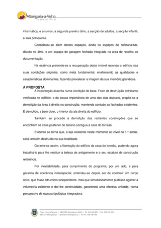 informática, e arrumos; a segunda prevê o átrio, a secção de adultos, a secção infantil,
e sala polivalente.
Considerou-se além destes espaços, ainda os espaços de cafetaria/bar,
diluído no átrio, e um espaço de garagem fechada integrada na área de recolha de
documentação.
Na essência pretende-se a recuperação deste imóvel repondo o edifício nas
suas condições originais, como meta fundamental, enaltecendo as qualidades e
características dominantes, fazendo prevalecer a imagem da sua memória grandiosa.
A PROPOSTA
A intervenção assenta numa condição de base. Fruto da destruição entretanto
verificada no edifício, e da pouca importância de uma das alas daquele, propõe-se a
demolição da área à direita na construção, mantendo contudo as fachadas existentes.
É demolido, a bem dizer, o interior da ala direita do edifício.
Também se procede à demolição das restantes construções que se
encontram na zona posterior do terreno contígua à casa do torreão.
Evidente se torna que, a laje existente neste momento ao nível do 1.º andar,
será também destruída na sua totalidade.
Garante-se assim, a libertação do edifício da casa do torreão, podendo agora
trabalhá-lo para lhe restituir a beleza de antigamente e o seu estatuto de construção
referência.
Por inevitabilidade, para cumprimento do programa, por um lado, e para
garantia de coerência interespacial, entendeu-se depois ser de construir um corpo
novo, que fosse lido como independente, mas que simultaneamente pudesse agarrar a
volumetria existente e dar-lhe continuidade, garantindo uma efectiva unidade, numa
perspectiva de ruptura tipológica integradora.
 