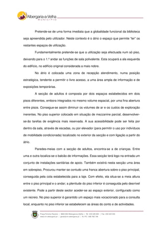 Pretende-se de uma forma imediata que a globalidade funcional da biblioteca
seja apreendida pelo utilizador. Neste contexto é o átrio o espaço que permite “ler” os
restantes espaços de utilização.
Fundamentalmente pretende-se que a utilização seja efectuada num só piso,
deixando para o 1.º andar as funções de sala polivalente. Esta ocupará a ala esquerda
do edifício, no edifício original considerada a mais nobre.
No átrio é colocada uma zona de recepção atendimento, numa posição
estratégica, tendente a permitir o livre acesso, a uma área ampla de informação e de
exposições temporárias.
A secção de adultos é composta por dois espaços estabelecidos em dois
pisos diferentes, embora integrados no mesmo volume espacial, por uma fina abertura
entre pisos. Consegue-se assim diminuir os volumes de ar e os custos de exploração
inerentes. No piso superior colocado em situação de mezzanine parcial, desenvolver-
se-ão tarefas de exigência mais reservada. A sua acessibilidade pode ser feita por
dentro da sala, através de escadas, ou por elevador (para permitir o uso por indivíduos
de mobilidade condicionada) localizado no exterior da secção e com ligação a partir do
átrio.
Paredes-meias com a secção de adultos, encontra-se a de crianças. Entre
uma e outra localiza-se o balcão de informações. Essa secção terá logo na entrada um
conjunto de instalações sanitárias de apoio. Também existirá nesta secção uma área
em sobrepiso, Procurou manter-se contudo uma franca abertura sobre o piso principal,
conseguida pela cota estabelecida para a laje. Com efeito, ela situa-se a meia altura
entre o piso principal e o andar; a plenitude do piso inferior é conseguida pelo desnível
existente. Pode a partir deste sector aceder-se ao espaço exterior, configurado como
um recreio. No piso superior é garantido um espaço mais vocacionado para a consulta
local, enquanto no piso inferior se estabelecem as áreas do conto e de actividades.
 