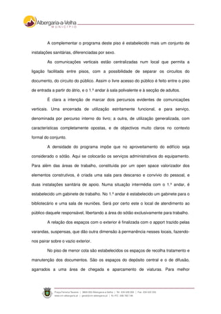 A complementar o programa deste piso é estabelecido mais um conjunto de
instalações sanitárias, diferenciadas por sexo.
As comunicações verticais estão centralizadas num local que permita a
ligação facilitada entre pisos, com a possibilidade de separar os circuitos do
documento, do circuito do público. Assim o livre acesso do público é feito entre o piso
de entrada a partir do átrio, e o 1.º andar à sala polivalente e à secção de adultos.
É clara a intenção de marcar dois percursos evidentes de comunicações
verticais. Uma encerrada de utilização estritamente funcional, e para serviço,
denominada por percurso interno do livro; a outra, de utilização generalizada, com
características completamente opostas, e de objectivos muito claros no contexto
formal do conjunto.
A densidade do programa impõe que no aproveitamento do edifício seja
considerado o sótão. Aqui se colocarão os serviços administrativos do equipamento.
Para além das áreas de trabalho, constituída por um open space valorizador dos
elementos construtivos, é criada uma sala para descanso e convívio do pessoal, e
duas instalações sanitária de apoio. Numa situação intermédia com o 1.º andar, é
estabelecido um gabinete de trabalho. No 1.º andar é estabelecido um gabinete para o
bibliotecário e uma sala de reuniões. Será por certo este o local de atendimento ao
público daquele responsável, libertando a área do sótão exclusivamente para trabalho.
A relação dos espaços com o exterior é finalizada com o apport trazido pelas
varandas, suspensas, que dão outra dimensão à permanência nesses locais, fazendo-
nos pairar sobre o vazio exterior.
No piso de menor cota são estabelecidos os espaços de recolha tratamento e
manutenção dos documentos. São os espaços do depósito central e o de difusão,
agarrados a uma área de chegada e aparcamento de viaturas. Para melhor
 