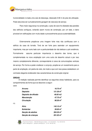 funcionalidade é criada uma cais de descarga, rebaixado 0.90 m do piso de utilização.
Pode esta área ser cumulativamente garagem de viatura(s) de serviço.
Para maior segurança na construção, o piso de cave foi afastado das paredes
dos edifícios contíguos, evitando assim muros de contenção, por um lado, e dano
provável em edificações com muita idade e provavelmente pouca sustentabilidade.
Externamente propõe-se uma imagem forte mas não conflituosa com o
edifício da casa do torreão. Terá de ser forte para assinalar um equipamento
importante, mas por outro lado com a particularidade de não beliscar a pré existência.
Formalmente assume particular importancia o desenho das torres, que é
complementada na nova ampliação com uma outra de desenho actual e por isso
mesmo completamente diferente, correspondente à caixa de comunicações verticais
de serviço. Por forma a poder enaltecer o conjunjo, propõe-se um revestimento para a
parte de ampliação, em pedra de xisto, de modo a que com isso possa estabelecer um
contraste elegante enaltecedor das características da construção original.
ÁREAS
A medição realizada permite identificar as seguintes áreas habitáveis, para os
compartimentos da forma que se descreve a seguir:
cave
Arrumo 16.75 m2
Depósito 121.30 m2
Depósito de difusão 46.65 m2
Manutenção 47.75 m2
Circulação 90.30 m2
r/c
Átrio 142.15 m2
Bufete/bar 39.00 m2
Secção de adultos 304.30 m2
Secção de crianças 201.05 m2
 