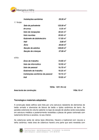 Instalações sanitárias 29.50 m2
1.º Andar
Sala de polivalente 125.50 m2
Arrumos 8.35 m2
Sala de recepções 30.65 m2
Sala reuniões 20.85 m2
Gabinete de bibliotecário 17.50 m2
Hall 3.80 m2
Átrio 20.85 m2
Secção de adultos 128.65 m2
Secção de crianças 57.00 m2
sótão
Área de trabalho 74.00 m2
Sala de informática 10.90 m2
Sala de pessoal 16.70 m2
Gabinete de trabalho 18.25 m2
Instalações sanitárias de pessoal 10.15 m2
Hall 10.05 m2
TOTAL 1591.95 m2
Área bruta de construção 1906.10 m2
Tecnologia e materiais adoptados
A construção deste edifício será feita por uma estrutura resistente de elementos de
betão armado e alvenarias de blocos de betão e tijolos cerâmicos de barro. As
paredes exteriores do volume saliente no topo da secção de adultos serão executadas
em estrutura metálica e posteriormente revestidas a placas de gesso cartonado com
isolamento térmico e acústico, no seu interior.
As coberturas serão de vários tipos diferentes. Haverá a tradicional com recurso a
telha cerâmica; nesta área de cobertura haverá uma parte que será revestida com
 