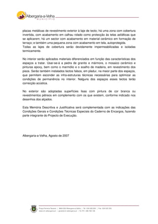placas metálicas de revestimento exterior à laje de tecto; há uma zona com cobertura
invertida, com acabamento em calhau rolado como protecção às telas asfálticas que
se aplicarem; há um sector com acabamento em material cerâmico em formação de
terraço; e também uma pequena zona com acabamento em tela, autoprotegida.
Todas as lajes de cobertura serão devidamente impermeabilizadas e isoladas
termicamente.
No interior serão aplicados materiais diferenciados em função das características dos
espaços a tratar. Usar-se-á a pedra de granito e mármore, o mosaico cerâmico e
pinturas epoxy, bem como o marmólio e o soalho de madeira, em revestimento dos
pisos. Serão também instalados tectos falsos, em pladur, na maior parte dos espaços,
que permitem esconder as infra-estruturas técnicas necessárias para optimizar as
condições de permanência no interior. Nalguns dos espaços esses tectos terão
correcção acústica.
No exterior são adoptadas superfícies lisas com pintura de cor branca ou
revestimentos pétreos em complemento com os que existem, conforme indicado nos
desenhos dos alçados.
Esta Memória Descritiva e Justificativa será complementada com as indicações das
Condições Gerais e Condições Técnicas Especiais do Caderno de Encargos, fazendo
parte integrante do Projecto de Execução.
Albergaria-a-Velha, Agosto de 2007
 