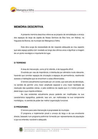MEMÓRIA DESCRITIVA
A presente memória descritiva refere-se ao projecto de remodelação e arranjo
dos espaços do largo da capela de Nossa Senhora da Boa hora, em Nobrijo, na
freguesia da Branca, do município de Albergaria-a-Velha.
Esta obra surge da necessidade de dar resposta adequada ao mau aspecto
que este espaço público tem revelado ao longo dos últimos anos e dignificar a imagem
de um ponto nevrálgico e importante do lugar.
O TERRENO
A área de intervenção, como já foi referido, é de topografia difícil.
Envolvida por vias de importância, é distribuída por altimetria muito relevante,
havendo que conciliar espaços de circulação e espaços de permanência, resolvendo
acessos a habitações que se encontram a cotas diferenciadas.
O terreno actualmente é pontuado por um coreto, que será alvo de demolição,
no sentido de permitir uma maior amplitude espacial e uma maior facilidade de
resolução das questões viárias, e pela evidência da capela que é o motivo principal
deste largo e que importa enfatizar.
As vias existentes actualmente pouco poderão ser modificadas na sua
característica topográfica, podendo, isso sim, ser melhoradas na sua componente
morfológica, no sentido de poder dar melhor organização funcional.
O PROGRAMA
O terreno para esta intervenção é propriedade do município.
O programa a implementar prevê o arranjo do largo e da sua envolvente
directa, baseado num programa preliminar fornecido por representantes da população
e que se entendeu razoável e adequado.
 