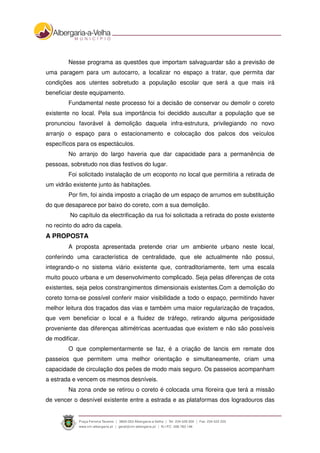 Nesse programa as questões que importam salvaguardar são a previsão de
uma paragem para um autocarro, a localizar no espaço a tratar, que permita dar
condições aos utentes sobretudo a população escolar que será a que mais irá
beneficiar deste equipamento.
Fundamental neste processo foi a decisão de conservar ou demolir o coreto
existente no local. Pela sua importância foi decidido auscultar a população que se
pronunciou favorável à demolição daquela infra-estrutura, privilegiando no novo
arranjo o espaço para o estacionamento e colocação dos palcos dos veículos
específicos para os espectáculos.
No arranjo do largo haveria que dar capacidade para a permanência de
pessoas, sobretudo nos dias festivos do lugar.
Foi solicitado instalação de um ecoponto no local que permitiria a retirada de
um vidrão existente junto às habitações.
Por fim, foi ainda imposto a criação de um espaço de arrumos em substituição
do que desaparece por baixo do coreto, com a sua demolição.
No capítulo da electrificação da rua foi solicitada a retirada do poste existente
no recinto do adro da capela.
A PROPOSTA
A proposta apresentada pretende criar um ambiente urbano neste local,
conferindo uma característica de centralidade, que ele actualmente não possui,
integrando-o no sistema viário existente que, contraditoriamente, tem uma escala
muito pouco urbana e um desenvolvimento complicado. Seja pelas diferenças de cota
existentes, seja pelos constrangimentos dimensionais existentes.Com a demolição do
coreto torna-se possível conferir maior visibilidade a todo o espaço, permitindo haver
melhor leitura dos traçados das vias e também uma maior regularização de traçados,
que vem beneficiar o local e a fluidez de tráfego, retirando alguma perigosidade
proveniente das diferenças altimétricas acentuadas que existem e não são possíveis
de modificar.
O que complementarmente se faz, é a criação de lancis em remate dos
passeios que permitem uma melhor orientação e simultaneamente, criam uma
capacidade de circulação dos peões de modo mais seguro. Os passeios acompanham
a estrada e vencem os mesmos desníveis.
Na zona onde se retirou o coreto é colocada uma floreira que terá a missão
de vencer o desnível existente entre a estrada e as plataformas dos logradouros das
 