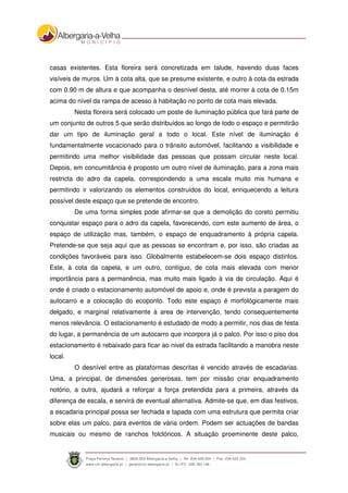 casas existentes. Esta floreira será concretizada em talude, havendo duas faces
visíveis de muros. Um à cota alta, que se presume existente, e outro à cota da estrada
com 0.90 m de altura e que acompanha o desnível desta, até morrer à cota de 0.15m
acima do nível da rampa de acesso à habitação no ponto de cota mais elevada.
Nesta floreira será colocado um poste de iluminação pública que fará parte de
um conjunto de outros 5 que serão distribuídos ao longo de todo o espaço e permitirão
dar um tipo de iluminação geral a todo o local. Este nível de iluminação é
fundamentalmente vocacionado para o trânsito automóvel, facilitando a visibilidade e
permitindo uma melhor visibilidade das pessoas que possam circular neste local.
Depois, em concumitância é proposto um outro nível de iluminação, para a zona mais
restricta do adro da capela, correspondendo a uma escala muito mis humana e
permitindo ir valorizando os elementos construídos do local, enriquecendo a leitura
possível deste espaço que se pretende de encontro.
De uma forma simples pode afirmar-se que a demolição do coreto permitiu
conquistar espaço para o adro da capela, favorecendo, com este aumento de área, o
espaço de utilização mas, também, o espaço de enquadramento à própria capela.
Pretende-se que seja aqui que as pessoas se encontram e, por isso, são criadas as
condições favoráveis para isso. Globalmente estabelecem-se dois espaço distintos.
Este, à cota da capela, e um outro, contíguo, de cota mais elevada com menor
importância para a permanência, mas muito mais ligado à via de circulação. Aqui é
onde é criado o estacionamento automóvel de apoio e, onde é prevista a paragem do
autocarro e a colocação do ecoponto. Todo este espaço é morfológicamente mais
delgado, e marginal relativamente à area de intervenção, tendo consequentemente
menos relevância. O estacionamento é estudado de modo a permitir, nos dias de festa
do lugar, a permanência de um autocarro que incorpora já o palco. Por isso o piso dos
estacionamento é rebaixado para ficar ao nivel da estrada facilitando a manobra neste
local.
O desnível entre as plataformas descritas é vencido através de escadarias.
Uma, a principal, de dimensões generosas, tem por missão criar enquadramento
notório, a outra, ajudará a reforçar a força pretendida para a primeira, através da
diferença de escala, e servirá de eventual alternativa. Admite-se que, em dias festivos,
a escadaria principal possa ser fechada e tapada com uma estrutura que permita criar
sobre elas um palco, para eventos de vária ordem. Podem ser actuações de bandas
musicais ou mesmo de ranchos folclóricos. A situação proeminente deste palco,
 