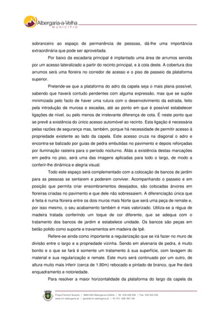 sobranceiro ao espaço de permanência de pessoas, dá-lhe uma importância
extraordinária que pode ser aproveitada.
Por baixo da escadaria principal é implantado uma área de arrumos servida
por um acesso lateralizado a partir do recinto principal, e à cota deste. A cobertura dos
arrumos será uma floreira no corredor de acesso e o piso de passeio da plataforma
superior.
Pretende-se que a plataforma do adro da capela seja o mais plana possível,
sabendo que haverá contudo pendentes com alguma expressão, mas que se supõe
minimizada pelo facto de haver uma rutura com o desenvolvimento da estrada, feito
pela introdução de murosa e escadas, até ao ponto em que é possível estabelecer
ligações de nível, ou pelo menos de irrelevante diferença de cota. É neste ponto que
se prevê a existência do único acesso automóvel ao recinto. Esta ligação é necessária
pelas razões de segurança mas, também, porque há necessidade de permitir acesso à
propriedade existente ao lado da capela. Este acesso cruza na diagonal o adro e
encontra-se balizado por guias de pedra embutidas no pavimento e depois reforçadas
por iluminação rasteira para o período nocturno. Aliás a existência destas marcações
em pedra no piso, será uma das imagens aplicadas para todo o largo, de modo a
conferir-lhe dinâmica e alegria visual.
Todo este espaço será complementado com a colocação de bancos de jardim
para as pessoas se sentarem e poderem conviver. Acompanhando o passeio e em
posição que permita criar ensombramentos desejados, são colocadas árvores em
floreiras criadas no pavimento e que dele não sobressaiem. A diferenciação única que
é feita é numa floreira entre os dois muros mais Norte que será uma peça de remate e,
por isso mesmo, o seu acabamento também é mais valorizado. Utiliza-se a régua de
madeira tratada conferindo um toque de cor diferente, que se adequa com o
tratamento dos bancos de jardim e estabelece unidade. Os bancos são peças em
betão polido como suporte e travamentos em madeira de Ipê.
Refere-se ainda como importante a regularização que se irá fazer no muro de
divisão entre o largo e a propriedade vizinha. Sendo em alvenaria de pedra, é muito
bonito e o que se fará é somente um tratamento à sua superfície, com lavagem do
material e sua regularização e remate. Este muro será continuado por um outro, de
altura muito mais inferir (cerca de 1.80m) rebocado e pintado de branco, que lhe dará
enquadramento e notoriedade.
Para resolver a maior horizontalidade da plataforma do largo da capela da
 