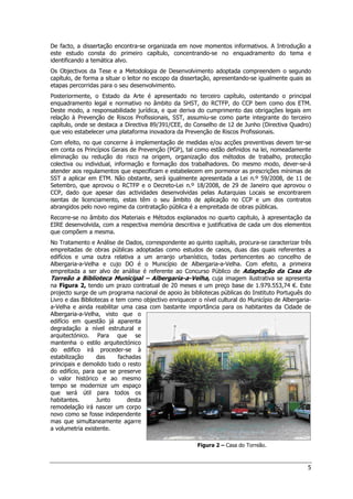 5
De facto, a dissertação encontra-se organizada em nove momentos informativos. A Introdução a
este estudo consta do primeiro capítulo, concentrando-se no enquadramento do tema e
identificando a temática alvo.
Os Objectivos da Tese e a Metodologia de Desenvolvimento adoptada compreendem o segundo
capítulo, de forma a situar o leitor no escopo da dissertação, apresentando-se igualmente quais as
etapas percorridas para o seu desenvolvimento.
Posteriormente, o Estado da Arte é apresentado no terceiro capítulo, ostentando o principal
enquadramento legal e normativo no âmbito da SHST, do RCTFP, do CCP bem como dos ETM.
Deste modo, a responsabilidade jurídica, e que deriva do cumprimento das obrigações legais em
relação à Prevenção de Riscos Profissionais, SST, assumiu-se como parte integrante do terceiro
capítulo, onde se destaca a Directiva 89/391/CEE, do Conselho de 12 de Junho (Directiva Quadro)
que veio estabelecer uma plataforma inovadora da Prevenção de Riscos Profissionais.
Com efeito, no que concerne à implementação de medidas e/ou acções preventivas devem ter-se
em conta os Princípios Gerais de Prevenção (PGP), tal como estão definidos na lei, nomeadamente
eliminação ou redução do risco na origem, organização dos métodos de trabalho, protecção
colectiva ou individual, informação e formação dos trabalhadores. Do mesmo modo, dever-se-á
atender aos regulamentos que especificam e estabelecem em pormenor as prescrições mínimas de
SST a aplicar em ETM. Não obstante, será igualmente apresentada a Lei n.º 59/2008, de 11 de
Setembro, que aprovou o RCTFP e o Decreto-Lei n.º 18/2008, de 29 de Janeiro que aprovou o
CCP, dado que apesar das actividades desenvolvidas pelas Autarquias Locais se encontrarem
isentas de licenciamento, estas têm o seu âmbito de aplicação no CCP e um dos contratos
abrangidos pelo novo regime da contratação pública é a empreitada de obras públicas.
Recorre-se no âmbito dos Materiais e Métodos explanados no quarto capítulo, à apresentação da
EIRE desenvolvida, com a respectiva memória descritiva e justificativa de cada um dos elementos
que compõem a mesma.
No Tratamento e Análise de Dados, correspondente ao quinto capítulo, procura-se caracterizar três
empreitadas de obras públicas adoptadas como estudos de casos, duas das quais referentes a
edifícios e uma outra relativa a um arranjo urbanístico, todas pertencentes ao concelho de
Albergaria-a-Velha e cujo DO é o Município de Albergaria-a-Velha. Com efeito, a primeira
empreitada a ser alvo de análise é referente ao Concurso Público de Adaptação da Casa do
Torreão a Biblioteca Municipal – Albergaria-a-Velha, cuja imagem ilustrativa se apresenta
na Figura 2, tendo um prazo contratual de 20 meses e um preço base de 1.979.553,74 €. Este
projecto surge de um programa nacional de apoio às bibliotecas públicas do Instituto Português do
Livro e das Bibliotecas e tem como objectivo enriquecer o nível cultural do Município de Albergaria-
a-Velha e ainda reabilitar uma casa com bastante importância para os habitantes da Cidade de
Albergaria-a-Velha, visto que o
edifício em questão já aparenta
degradação a nível estrutural e
arquitectónico. Para que se
mantenha o estilo arquitectónico
do edifico irá proceder-se à
estabilização das fachadas
principais e demolido todo o resto
do edifício, para que se preserve
o valor histórico e ao mesmo
tempo se modernize um espaço
que será útil para todos os
habitantes. Junto desta
remodelação irá nascer um corpo
novo como se fosse independente
mas que simultaneamente agarre
a volumetria existente.
Figura 2 – Casa do Torreão.
 