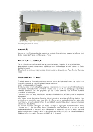 P á g i n a | 1
Perspectiva geral (recreio do 1º ciclo)
INTRODUÇÃO
A presente memória descritiva diz respeito ao projecto de arquitectura para construção do novo
Centro Escolar de Angeja, em Albergaria-a-Velha.
IMPLANTAÇÃO E LOCALIZAÇÃO
O edifício localiza-se na Rua da Várzea, no centro de Angeja, concelho de Albergaria-a-Velha.
Na envolvente próxima destaca-se o edifício da Junta de Freguesia, a igreja matriz e o Centro
Social e Paroquial.
O local onde se pretende implantar esta obra encontra-se abrangido por Plano Director Municipal
eficaz.
SITUAÇÃO ACTUAL DO IMÓVEL
O edifício existente é um elemento marcante na povoação, cujo alçado principal possui uma
elevada importância no imaginário da população residente.
e com uma localização privilegiada.
O imóvel possui uma localização privilegiada e apresenta uma imagem arquitectónica bastante
interessante, nomeadamente a frontaria voltada para a sul. A sua composição volumétrica
simétrica caracteriza um dos projectos tipo de “Escola Primária” que marcam inúmeras
localidades no nosso país.
Contudo, o peso dos anos decorridos e a sua considerável utilização, deixou marcas visíveis de
deterioração.
Além disso, a sua distribuição funcional interior apresenta algumas deficiências tanto a nível
funcional como construtivo que, para além de não cumprir a legislação actual em vigor, não
transmite uma atmosfera de conforto e de comodidade características de um equipamento desta
natureza nos dias de hoje.
Isto implica profundas alterações de modo a cumprir a legislação, nomeadamente o Plano
Curricular do 1.º Ciclo do Ensino Básico (estabelecido pelos Decreto-Lei nº 6/2000, de 18 de
Janeiro e Decreto-Lei nº 209/2002, de 17 de Outubro), o Despacho Conjunto nº 268/97, de 25 de
Agosto, dos Ministérios da Educação e da Solidariedade e Segurança Social e as imposições da
“Mobilidade Condicionada” (Decreto-Lei 123/97, de 22 de Maio).
 