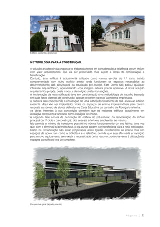 P á g i n a | 2
Edifício existente a preservar
METODOLOGIA PARA A CONSTRUÇÃO
A solução arquitectónica proposta foi elaborada tendo em consideração a existência de um imóvel
com valor arquitectónico, que vai ser preservado mas sujeito a obras de remodelação e
beneficiação.
Contudo, este edifício é actualmente utilizado como centro escolar do 1.º ciclo, sendo
complementado com outro edifício anexo, onde funcionam os espaços necessários ao
desenvolvimento das actividades da educação pré-escolar. Este último não possui qualquer
interesse arquitectónico, apresentando uma imagem exterior pouco apelativa. A nova solução
arquitectónica propõe, deste modo, a demolição destas instalações.
A implantação da nova edificação teve em consideração uma metodologia de trabalho baseada
em duas fases distintas de construção, apesar de serem objecto da mesma empreitada.
A primeira fase compreende a construção de uma edificação totalmente de raiz, anexa ao edifício
existente. Aqui vão ser implantados todos os espaços de ensino imprescindíveis para darem
resposta ao número de alunos definidos na Carta Educativa do concelho de Albergaria-a-Velha.
As obras inerentes à sua construção permitem que os restantes edifícios actualmente em
utilização continuem a funcionar como espaços de ensino.
A segunda fase consta da demolição do edifício do pré-escolar, da remodelação do imóvel
principal do 1º ciclo e da construção dos arranjos exteriores envolventes ao mesmo.
Isto permite o mínimo de transtorno possível no normal funcionamento do ano lectivo, uma vez
que, com o términus da primeira fase, já os alunos podem ser transferidos para a nova edificação.
Como na remodelação não estão projectadas áreas ligadas directamente ao ensino mas sim
espaços de apoio, tais como a biblioteca e o refeitório, permite que seja efectuada a transição
para o novo equipamento sem existir a necessidade de se recorrer provisoriamente à utilização de
espaços ou edifícios fora do complexo.
Perspectiva geral (alçado poente)
 