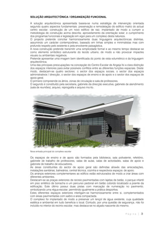 P á g i n a | 3
SOLUÇÃO ARQUITECTÓNICA / ORGANIZAÇÃO FUNCIONAL
A solução arquitectónica apresentada baseia-se numa estratégia de intervenção orientada
segundo quatro aspectos fundamentais: preservação e remodelação do edifício matriz do actual
centro escolar; construção de um novo edifício de raiz, implantado de modo a cumprir a
metodologia de construção acima descrita; aproveitamento da orientação solar; e cumprimento
dos programas funcionais e legislação em vigor para um complexo desta natureza .
O projecto pretende conciliar harmoniosamente duas linguagens arquitectónicas distintas,
assumindo um carácter contemporâneo, baseado em linhas simples e minimalistas mas com
profundo respeito pelo existente e pela envolvente paisagística.
A nova construção pretende transmitir uma simplicidade formal e ao mesmo tempo destacar-se
como elemento simbólico estruturante do tecido urbano, de modo a não provocar impactes
visuais ou ambientais negativos.
Pretende apresentar uma imagem bem identificada do ponto de vista volumétrico e da linguagem
arquitectónica.
Uma das principais preocupações na concepção do Centro Escolar de Angeja foi a clara distinção
dos espaços interiores para evitar possíveis conflitos entre as diferentes funções espaciais. Deste
modo, destacam-se quatro sectores: o sector dos espaços sociais, o sector dos espaços
administrativos / direcção, o sector dos espaços de ensino e de apoio e o sector dos espaços de
apoio geral.
O primeiro compreende os átrios, zonas de circulação e sala de professores.
O segundo é constituído pela secretaria, gabinete da direcção executiva, gabinete de atendimento
(sala de reuniões), arquivo, reprografia e arquivo mo rto.
Nova entrada principal do complexo escolar
Os espaços de ensino e de apoio são formados pela biblioteca, sala polivalente, refeitório,
gabinete de trabalho de professores, salas de aulas, salas de actividades, salas de apoio e
gabinete de trabalho de educadores.
As áreas constituintes do sector de apoio geral são definidas através das arrecadações,
instalações sanitárias, balneários, central técnica, cozinha e respectivos espaços de apoio.
Os arranjos exteriores complementares ao edifício estão estruturados de modo a criar áreas com
diferentes ambientes.
Destacam-se as praças exteriores de recreio pavimentadas com lajetas de betão, o parque infantil
em piso sintético de borracha e um percurso pedonal em betão colorido localizado a poente da
edificação. Este último possui duas pistas com marcação de numeração no pavimento,
simbolizando uma régua escolar, permitindo igualmente a prática desportiva.
Estes diferentes espaços exteriores interligam-se harmoniosamente entre si, complementados
com áreas pavimentadas com saibro e areia compactada.
O complexo foi implantado de modo a preservar um lençol de água existente, cuja qualidade
estética e ambiental em tudo beneficia o local. Contudo, por uma questão de segurança, não foi
incluído no interior do recinto escolar, mas destaca-se no alçado nascente do mesmo.
 
