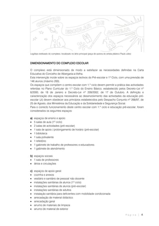 P á g i n a | 4
Logótipo estilizado do complexo, localizado no átrio principal (peça de autoria do artista plástico Paulo Júlio)
DIMENSIONAMENTO DO COMPLEXO ESCOLAR
O complexo está dimensionado de modo a satisfazer as necessidades definidas na Carta
Educativa do Concelho de Albergaria-a-Velha.
Esta intervenção incide sobre os espaços lectivos do Pré-escolar e 1º Ciclo, com uma previsão de
146 alunos (máximo 200).
Os espaços que compõem o centro escolar com 1.º ciclo devem permitir a prática das actividades
referidas no Plano Curricular do 1.º Ciclo do Ensino Básico, estabelecido pelos Decreto-Lei nº
6/2000, de 18 de Janeiro e Decreto-Lei nº 209/2002, de 17 de Outubro. A definição e
caracterização dos espaços necessários ao desenvolvimento das actividades da educação pré-
escolar (Ji) devem obedecer aos princípios estabelecidos pelo Despacho Conjunto nº 268/97, de
25 de Agosto, dos Ministérios da Educação e da Solidariedade e Segurança Social.
Para o correcto funcionamento deste centro escolar com 1.º ciclo e educação pré-escolar, foram
considerados os seguintes espaços:
a) espaços de ensino e apoio:
 5 salas de aula (1º ciclo)
 2 salas de actividades (pré-escolar)
 1 sala de apoio / prolongamento de horário (pré-escolar)
 1 biblioteca
 1 sala polivalente
 1 refeitório
 1 gabinete de trabalho de professores e educadores
 1 gabinete de atendimento
b) espaços sociais:
 1 sala de professores
 átrios e circulações
c) espaços de apoio geral:
 cozinha e anexos
 vestiário e sanitário de pessoal não docente
 instalações sanitárias de alunos (1º ciclo)
 instalações sanitárias de alunos (pré-escolar)
 instalações sanitárias de adultos
 instalação sanitária para deficientes com mobilidade condicionada
 arrecadação de material didáctico
 arrecadação geral
 arrumo de materiais de limpeza
 arrumo de material de exterior
 
