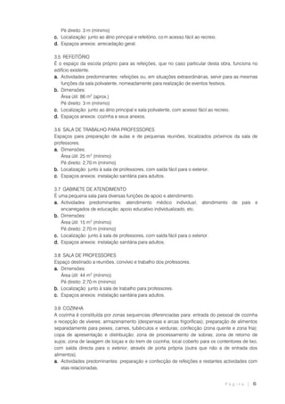 P á g i n a | 6
Pé direito: 3 m (mínimo)
c. Localização: junto ao átrio principal e refeitório, co m acesso fácil ao recreio.
d. Espaços anexos: arrecadação geral.
3.5 REFEITÓRIO
É o espaço da escola próprio para as refeições, que no caso particular desta obra, funciona no
edifício existente.
a. Actividades predominantes: refeições ou, em situações extraordinárias, servir para as mesmas
funções da sala polivalente, nomeadamente para realização de eventos festivos.
b. Dimensões:
Área útil: 86 m2
(aprox.)
Pé direito: 3 m (mínimo)
c. Localização: junto ao átrio principal e sala polivalente, com acesso fácil ao recreio.
d. Espaços anexos: cozinha e seus anexos.
3.6 SALA DE TRABALHO PARA PROFESSORES
Espaços para preparação de aulas e de pequenas reuniões, localizados próximos da sala de
professores.
a. Dimensões:
Área útil: 25 m2
(mínimo)
Pé direito: 2,70 m (mínimo)
b. Localização: junto à sala de professores, com saída fácil para o exterior.
c. Espaços anexos: instalação sanitária para adultos.
3.7 GABINETE DE ATENDIMENTO
É uma pequena sala para diversas funções de apoio e atendimento.
a. Actividades predominantes: atendimento médico individual; atendimento de pais e
encarregados de educação; apoio educativo individualizado, etc.
b. Dimensões:
Área útil: 15 m2
(mínimo)
Pé direito: 2,70 m (mínimo)
c. Localização: junto à sala de professores, com saída fácil para o exterior.
d. Espaços anexos: instalação sanitária para adultos.
3.8 SALA DE PROFESSORES
Espaço destinado a reuniões, convívio e trabalho dos professores.
a. Dimensões:
Área útil: 44 m2
(mínimo)
Pé direito: 2,70 m (mínimo)
b. Localização: junto à sala de trabalho para professores.
c. Espaços anexos: instalação sanitária para adultos.
3.9 COZINHA
A cozinha é constituída por zonas sequencias diferenciadas para: entrada do pessoal de cozinha
e recepção de víveres; armazenamento (despensas e arcas frigoríficas); preparação de alimentos
separadamente para peixes, carnes, tubérculos e verduras; confecção (zona quente e zona fria);
copa de apresentação e distribuição; zona de processamento de sobras; zona de retorno de
sujos; zona de lavagem de loiças e do trem de cozinha; local coberto para os contentores de lixo,
com saída directa para o exterior, através de porta própria (outra que não a de entrada dos
alimentos).
a. Actividades predominantes: preparação e confecção de refeições e restantes actividades com
elas relacionadas.
 