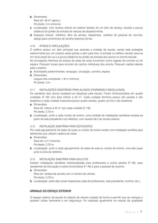 P á g i n a | 7
b. Dimensões:
Área útil: 40 m2
(aprox.)
Pé direito: 3 m (mínimo)
c. Localização: com acesso directo do exterior através de um átrio de serviço, situado a pouca
distância do portão da entrada de viaturas de abastecimento.
d. Espaços anexos: refeitório; átrio de serviço; despensas; vestiário do pessoal de cozinha;
abrigo para contentores de recolha selectiva de lixo.
3.10 ÁTRIOS E CIRCULAÇÕES
O edifício possui um átrio principal que assinala a entrada da escola, sendo esta protegida
exteriormente por um coberto sobre portas a abrir para fora. A entrada no edifício escolar situa-se
em local visível da rua e a pouca distância do portão de entrada dos alunos no recinto escolar.
As circulações interiores de acesso às salas de aulas funcionam como lugares de convívio ou de
espera. Possuem locais para encosto de cacifos individuais dos alunos. Possuem saídas laterais
para o exterior.
a. Actividades predominantes: recepção; circulação, convívio, espera.
b. Dimensões:
Largura dos corredores: 1,8 m (mínimo)
Pé direito: 3 m
3.11 INSTALAÇÕES SANITÁRIAS PARA ALUNOS (FEMININAS E MASCULINAS)
Os sanitários dos alunos localizam-se dispersos pela escola. Foram dimensionados em quatro
unidades (F+M) com área inferior a 25 m2
. Cada unidade feminina possui oito sanitas e oito
lavatórios e cada unidade masculina possui quatro sanitas, quatro urin óis e oito lavatórios.
a. Dimensões:
Área útil: inferior a 25 m2
por cada unidade (F+M)
Pé direito: 2,70 m
b. Localização: junto a cada núcleo de ensino; uma unidade de instalações sanitárias localiza-se
perto da sala polivalente e do refeitório, com acesso fác il do recreio exterior.
3.12 INSTALAÇÃO SANITÁRIA PARA DEFICIENTES
Por cada agrupamento de salas de aulas ou núcleo de ensino existe uma instalação sanitária para
deficientes que utilizam cadeira de rodas.
a. Dimensões:
Área útil: 5 m2
(mínimo)
Pé direito: 2,70 m
b. Localização: junto a cada agrupamento de salas de aula ou núcleo de ensino, uma das quais
junto à zona de refeitório.
3.13 INSTALAÇÃO SANITÁRIA PARA ADULTOS
Existem instalações sanitárias individualizadas para professores e outros adultos (F+M), para
assistentes de educação e outros funcionários (F+M) e para o pessoal de cozinha.
a. Dimensões:
Área útil: variável de acordo com o número de utentes
Pé direito: 2,70 m
b. Localização: perto das zonas respectivas (sala de professores, sala polivalente, cozinha, etc.) .
ARRANJO DO ESPAÇO EXTERIOR
O espaço exterior da escola foi objecto de estudo cuidado de forma a permitir que as crianças o
possam utilizar livremente e em segurança. Foi realizado igualmente um estudo da qualidade
 