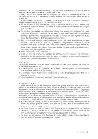 P á g i n a | 8
paisagística de todo o conjunto para que o seu agradável enquadramento contribua para o
desenvolvimento da sensibilidade e do respeito dos alunos.
O espaço exterior está livre de elementos naturais ou construídos que ponham em risco a
segurança dos alunos, ou que requeiram vigilância especial, tais como tanques, lagos, espelhos
de água, etc.
O recreio exterior é constituído por diversas zonas interligadas que possibilitam actividades
distintas e simultâneas, de acordo com a seguinte descrição:
a. Recreio coberto – área pavimentada, plana, a pequena distância e com acesso fácil
relativamente ao edifício escolar. Localiza-se ao abrigo dos ventos dominantes e em situação
de fácil vigilância.
b. Recreio livre – zona plana, com dimensões e forma que permite jogos colectivos de muito
movimento. Situa-se em local central, de fácil vigilância, ao abrigo dos ventos dominantes, cuja
orientação garante uma exposição solar adequada. O recreio livre está repartido em duas
zonas distintas, sendo uma destinada aos alunos mais novos.
c. Área do espaço de aventura e polidesportivo ao ar livre. A primeira área divide-se em dois
espaços: o parque infantil e a zona de jogos lúdicos. A segunda área destina-se à prática
desportiva, com jogos colectivos. Esta última possui pequena bancada de apoio. Ambas as
áreas estão inseridas num espaço verde com árvores, declives, obstáculos naturais, etc.,
garantindo zonas de protecção de quedas.
d. Zonas ajardinadas e horta pedagógica.
e. Existe um local no terreno livre, afastado das edificações, com marcações no pavimento,
elucidativas dos pontos de concentração dos alunos em situações de alarme e alerta, que sirva
para os exercícios regulares de evacuação do edifício.
PERCURSOS
Os percursos de viaturas de serviço dentro do recinto escolar não cruzam nenhuma das zonas de
recreio referidas no ponto anterior.
a. O abastecimento diário da cozinha, tal com a recolha de contentores de lixo é um percurso
curto e afastado da circulação das crianças.
b. O acesso de viaturas de emergência está previsto às saídas do edifício, ao campo de jogos e
às zonas de recreio.
c. Não é permitido o parqueamento de viaturas dentro do recinto escolar.
ACESSOS E VEDAÇÃO
O recinto escolar é vedado de forma eficaz através de guardas metálicas, sem se recorrer a
elementos demasiados agressivos ou que acentuem a sensação de clausura. Deve garantir-se
transparência visual e afastamento à vedação, recorrendo-se preferencialmente a vegetação
(sebes, arbustos, etc.). Junto à vedação não é conveniente existirem árvores ou quaisquer outros
elementos cuja altura permita trepar e transpor a vedação.
As entradas no recinto escolar devem ser diferenciadas para os utentes (alunos, professores e
visitantes) e para as viaturas de abastecimento e de emergência, ambas através de portões com
trinco automático. Junto da entrada principal está prevista instalação para o porteiro.
a. A localização dos portões de entrada tem em conta a menor distância respectivamente à
entrada no edifício, para os utentes, e ao átrio da cozinha, para o abastecimento, sem
cruzamento entre estes dois percursos.
b. Na frente exterior da zona de entrada dos utentes no recinto escolar existe um passeio
pavimentado com largura superior a 3,00 m. Sobre o lancil do passeio existem elementos de
protecção horizontais com comprimento superior ao vão do portão de entrada.
c. Na via de acesso à escola, junto à entrada do recinto escolar, está prevista uma zona para
paragem de veículos, para entrada e saída de crianças.
 