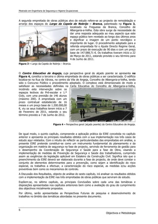 Mestrado em Engenharia de Segurança e Higiene Ocupacionais
6
Objectivos e Metodologia
A segunda empreitada de obras públicas alvo de estudo refere-se ao projecto de remodelação e
arranjo dos espaços do Largo da Capela de Nobrijo – Branca, patenteado na Figura 3,
localizado na Freguesia da Branca, Concelho de
Albergaria-a-Velha. Esta obra surge da necessidade de
dar uma resposta adequada ao mau aspecto que este
espaço público tem revelado ao longo dos últimos anos
e dignificar a imagem de um ponto nevrálgico e
importante do lugar. O procedimento adoptado para a
referida empreitada foi o Ajuste Directo Regime Geral,
com um prazo de execução de 90 dias e com um preço
base de 147.088,71 €. Os trabalhos tiveram início a 22
de Março de 2011, estando previsto o seu término para
4 de Junho de 2011.
Figura 3 – Largo da Capela de Nobrijo – Branca.
O Centro Educativo de Angeja, cuja perspectiva geral do alçado poente se apresenta na
Figura 4, constitui a terceira e última empreitada de obras públicas a ser caracterizada. O edifício
localiza-se na Rua da Várzea, no centro da Vila de Angeja, Concelho de Albergaria-a-Velha, tendo
sido o Concurso Público o procedimento adoptado. O complexo está dimensionado de modo a
satisfazer as necessidades definidas na Carta Educativa do Concelho de Albergaria-a-Velha,
incidindo esta intervenção sobre os
espaços lectivos do Pré-escolar e 1.º
Ciclo, com uma previsão de 146 alunos
(máximo 200). A empreitada com um
prazo contratual estabelecido de 16
meses e um preço base de 1.200.000,00
€, viu os seus trabalhos terem início a 7
de Fevereiro de 2011, estando o seu
término previsto a 7 de Junho de 2012.
Figura 4 – Perspectiva geral (alçado poente) do Centro Educativo de Angeja.
De igual modo, o quinto capítulo, compreende a aplicação prática da EIRE concebida no capítulo
anterior e apresenta os principais resultados obtidos com a sua implementação nos três casos de
estudo aqui relatados. Com o intuito de reflectir as particularidades das empreitadas em análise, a
presente EIRE pretende constituir-se como um instrumento fundamental do planeamento e da
organização em matéria de segurança na fase de projecto, servindo de ferramenta de gestão para
o desempenho da Coordenação de Segurança e Saúde para a fase de Obra, visando a
implementação de medidas de Prevenção de Segurança e Saúde dos trabalhadores, cumprindo
assim as exigências da legislação aplicável em Estaleiro da Construção Civil. Significa isto que o
preenchimento da EIRE deverá ser elaborado durante a fase de projecto, de onde deve constar o
conjunto de elementos determinantes para a prevenção, como sejam a identificação do risco
especial, os trabalhos a efectuar, a caracterização do risco especial, as medidas e/ou acções
preventivas bem como os mecanismos de controlo.
A Discussão dos Resultados, objecto de análise do sexto capítulo, irá analisar os resultados obtidos
com a implementação da EIRE nas três empreitadas de obras públicas que serviram de estudo.
Expõem-se, no sétimo capítulo, as principais Conclusões sobre cada uma das temáticas e
disposições apresentadas nos capítulos anteriores bem como a avaliação do grau de cumprimento
dos objectivos inicialmente propostos.
Por último, serão apresentadas as Perspectivas Futuras de pesquisa e desenvolvimento de
trabalhos no âmbito das temáticas abordadas no presente documento.
 