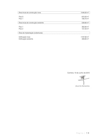 P á g i n a | 1 0
Área bruta de construção nova 1548,00 m2
Piso 0 819,30 m2
Piso 1 728,70 m2
Área bruta de construção existente 539,80 m2
Piso 1 382,60 m2
Piso 2 157,20 m2
Área de implantação (coberturas)
Edificação nova 1197,60 m2
Edificação existente 409,90 m2
Coimbra, 10 de Junho de 2010
(Arq.to Rui Rosmaninho)
 