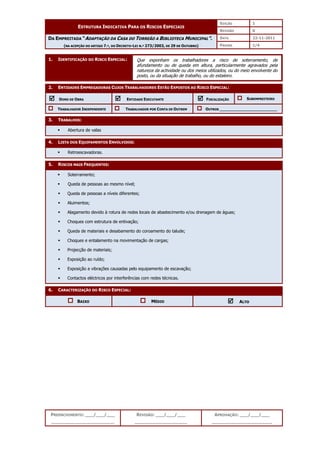 EDIÇÃO 1
ESTRUTURA INDICATIVA PARA OS RISCOS ESPECIAIS
REVISÃO 0
DATA 22-11-2011
DA EMPREITADA “ADAPTAÇÃO DA CASA DO TORREÃO A BIBLIOTECA MUNICIPAL”.
(NA ACEPÇÃO DO ARTIGO 7.º, DO DECRETO-LEI N.º 273/2003, DE 29 DE OUTUBRO) PÁGINA 1/4
PREENCHIMENTO: ___/___/___
_______________________
REVISÃO: ___/___/___
___________________
APROVAÇÃO: ___/___/___
______________________
1. IDENTIFICAÇÃO DO RISCO ESPECIAL:
2. ENTIDADES EMPREGADORAS CUJOS TRABALHADORES ESTÃO EXPOSTOS AO RISCO ESPECIAL:



 DONO DE OBRA 


 ENTIDADE EXECUTANTE 


 FISCALIZAÇÃO SUBEMPREITEIRO
TRABALHADOR INDEPENDENTE TRABALHADOR POR CONTA DE OUTREM OUTROS ________________________
3. TRABALHOS:
 Abertura de valas
4. LISTA DOS EQUIPAMENTOS ENVOLVIDOS:
 Retroescavadoras.
5. RISCOS MAIS FREQUENTES:
 Soterramento;
 Queda de pessoas ao mesmo nível;
 Queda de pessoas a níveis diferentes;
 Aluimentos;
 Alagamento devido à rotura de redes locais de abastecimento e/ou drenagem de águas;
 Choques com estrutura de entivação;
 Queda de materiais e desabamento do coroamento do talude;
 Choques e entalamento na movimentação de cargas;
 Projecção de materiais;
 Exposição ao ruído;
 Exposição a vibrações causadas pelo equipamento de escavação;
 Contactos eléctricos por interferências com redes técnicas.
6. CARACTERIZAÇÃO DO RISCO ESPECIAL:
BAIXO MÉDIO 


 ALTO
Que exponham os trabalhadores a risco de soterramento, de
afundamento ou de queda em altura, particularmente agravados pela
natureza da actividade ou dos meios utilizados, ou do meio envolvente do
posto, ou da situação de trabalho, ou do estaleiro.
 