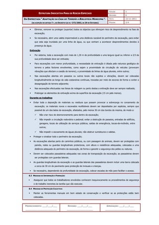 EDIÇÃO 1
ESTRUTURA INDICATIVA PARA OS RISCOS ESPECIAIS
REVISÃO 0
DATA 22-11-2011
DA EMPREITADA “ADAPTAÇÃO DA CASA DO TORREÃO A BIBLIOTECA MUNICIPAL”.
(NA ACEPÇÃO DO ARTIGO 7.º, DO DECRETO-LEI N.º 273/2003, DE 29 DE OUTUBRO) PÁGINA 3/4
PREENCHIMENTO: ___/___/___
_______________________
REVISÃO: ___/___/___
___________________
APROVAÇÃO: ___/___/___
______________________



 Eliminar, remover ou proteger (suportar) todos os objectos que ofereçam risco de desprendimento na fase de
escavação;



 Se necessário, abrir uma valeta impermeável a uma distância razoável do perímetro da escavação, para evitar
que esta seja inundada por uma linha de água, ou que venham a acontecer desprendimentos devidos à
presença da água.
Entivação
 Por sistema, toda a escavação com mais de 1,30 m de profundidade e uma largura igual ou inferior a 2/3 da
sua profundidade deve ser entivada;
 Para escavações com menor profundidade, a necessidade de entivação é ditada pela natureza geológica do
terreno e pelos factores envolventes, como sejam a proximidade de circulação de veículos (provocam
vibrações que afectam a coesão do terreno), a proximidade de linhas de água pluviais, entre outros;
 Nas escavações abertas em passeios ou outros locais não sujeitos a vibrações, devem ser colocadas
longitudinalmente ao longo da vala costaneiras contínuas, travadas por meio de escoras de forma a conter a
desagregação do terreno adjacente;
 Nas escavações efectuadas nas faixas de rodagem ou perto destas a entivação deve ser sempre realizada;
 Prolongar os elementos de entivação acima da superfície da escavação (15 cm pelo menos).
Durante os trabalhos
 Evitar toda a deposição de materiais ou resíduos que possam provocar a sobrecarga no coroamento da
escavação; os materiais novos e escavados reutilizáveis devem ser depositados por espécies, sempre que
possível de um dos lados da escavação, afastados, pelo menos 30 cm dos bordos da mesma, de modo a:
 Não criar risco de desmoronamento para dentro da escavação;
 Não impedir a circulação rodoviária e pedonal; evitar a obstrução de passeios, entradas de edifícios,
garagens, locais de utilização de serviços públicos, saídas de emergência, bocas-de-incêndio, entre
outros;
 Não impedir o escoamento de águas pluviais; não obstruir sumidouros e valetas.
 Proteger e sinalizar todo o perímetro da escavação;
 As escavações abertas perto de caminhos públicos, ou com passagem de animais, devem ser protegidas com
painéis, redes ou guardas longitudinais protectoras, com altura e resistência adequadas, colocadas a uma
distância adequada do perímetro da escavação, de forma a garantir a segurança dos peões ou viaturas.
 Devem ser colocados passadeiras adequadas nas zonas de transposição da escavação; as passadeiras devem
ser protegidas com guardas laterais.
 As guardas longitudinais da escavação e as guardas laterais das passadeiras devem incluir uma barra colocada
a cerca de 30 cm do pavimento para protecção de invisuais e crianças.
 Se necessário, dependendo da profundidade da escavação, colocar escadas de mão para facilitar o acesso.
8.3 MEDIDAS DE INFORMAÇÃO E FORMAÇÃO:
 Assegurar que todos os trabalhadores envolvidos conhecem inequivocamente os procedimentos de segurança
e de trabalho inerentes às tarefas que vão executar.
8.4 MEDIDAS DE PROTECÇÃO COLECTIVA:
 Manter as ferramentas manuais em bom estado de conservação e verificar se as protecções estão bem
colocadas.
 