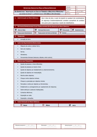 EDIÇÃO 1
ESTRUTURA INDICATIVA PARA OS RISCOS ESPECIAIS
REVISÃO 0
DATA 22-11-2011
DA EMPREITADA “ADAPTAÇÃO DA CASA DO TORREÃO A BIBLIOTECA MUNICIPAL”.
(NA ACEPÇÃO DO ARTIGO 7.º, DO DECRETO-LEI N.º 273/2003, DE 29 DE OUTUBRO) PÁGINA 1/4
PREENCHIMENTO: ___/___/___
_______________________
REVISÃO: ___/___/___
___________________
APROVAÇÃO: ___/___/___
______________________
1. IDENTIFICAÇÃO DO RISCO ESPECIAL:
2. ENTIDADES EMPREGADORAS CUJOS TRABALHADORES ESTÃO EXPOSTOS AO RISCO ESPECIAL:



 DONO DE OBRA 


 ENTIDADE EXECUTANTE 


 FISCALIZAÇÃO 


 SUBEMPREITEIRO
TRABALHADOR INDEPENDENTE TRABALHADOR POR CONTA DE OUTREM OUTROS ________________________
3. TRABALHOS:
 Armação de ferro
4. LISTA DOS EQUIPAMENTOS ENVOLVIDOS:
 Máquina de cortar e dobrar ferro;
 Serra de madeira;
 Serras;
 Vibradores;
 Ferramentas diversas (tesouras, alicates, entre outros).
5. RISCOS MAIS FREQUENTES:
 Queda de pessoas a níveis diferentes;
 Queda de pessoas ao mesmo nível;
 Queda de objectos por desabamento ou desmoronamento;
 Queda de objectos em manipulação;
 Marcha sobre objectos;
 Choque contra objectos imóveis;
 Choque ou pancadas por objectos móveis;
 Pancadas e cortes por objectos ou ferramentas;
 Entalamento ou esmagamento por capotamento de máquinas;
 Sobre-esforços e posturas inadequadas;
 Contactos eléctricos;
 Exposição ao ruído;
 Exposição a vibrações.
6. CARACTERIZAÇÃO DO RISCO ESPECIAL:
BAIXO MÉDIO 


 ALTO
Que o dono da obra, o autor do projecto ou qualquer dos coordenadores
de segurança fundamentadamente considere susceptíveis de constituir
risco grave para a segurança e saúde dos trabalhadores.
 