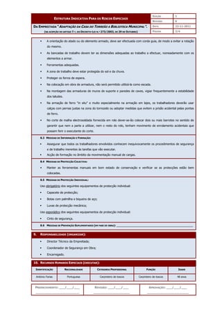 EDIÇÃO 1
ESTRUTURA INDICATIVA PARA OS RISCOS ESPECIAIS
REVISÃO 0
DATA 22-11-2011
DA EMPREITADA “ADAPTAÇÃO DA CASA DO TORREÃO A BIBLIOTECA MUNICIPAL”.
(NA ACEPÇÃO DO ARTIGO 7.º, DO DECRETO-LEI N.º 273/2003, DE 29 DE OUTUBRO) PÁGINA 3/4
PREENCHIMENTO: ___/___/___
_______________________
REVISÃO: ___/___/___
___________________
APROVAÇÃO: ___/___/___
______________________
 A orientação do atado ou do elemento armado, deve ser efectuada com corda guia, de modo a evitar a rotação
do mesmo.
 As bancadas de trabalho devem ter as dimensões adequadas ao trabalho a efectuar, nomeadamente com os
elementos a armar.
 Ferramentas adequadas.
 A zona de trabalho deve estar protegida do sol e da chuva.
 Proteger os ferros de espera.
 Na colocação em obra de armadura, não será permitido utilizá-la como escada.
 Na montagem das armaduras de muros de suporte e paredes de caves, vigiar frequentemente a estabilidade
dos taludes.
 Na armação de ferro in situ e muito especialmente na armação em lajes, os trabalhadores deverão usar
calças com pernas justas na zona do tornozelo ou adoptar medidas que evitem a prisão acidental pelas pontas
de ferro.
 No corte de malha electrosoldada fornecida em rolo dever-se-ão colocar dois ou mais barrotes no sentido de
garantir que nem a parte a utilizar, nem o resto do rolo, tenham movimento de enrolamento acidentais que
possam ferir o executante do corte.
8.3 MEDIDAS DE INFORMAÇÃO E FORMAÇÃO:
 Assegurar que todos os trabalhadores envolvidos conhecem inequivocamente os procedimentos de segurança
e de trabalho inerentes às tarefas que vão executar.
 Acção de formação no âmbito da movimentação manual de cargas.
8.4 MEDIDAS DE PROTECÇÃO COLECTIVA:
 Manter as ferramentas manuais em bom estado de conservação e verificar se as protecções estão bem
colocadas.
8.5 MEDIDAS DE PROTECÇÃO INDIVIDUAL:
Uso obrigatório dos seguintes equipamentos de protecção individual:
 Capacete de protecção;
 Botas com palmilha e biqueira de aço;
 Luvas de protecção mecânica;
Uso esporádico dos seguintes equipamentos de protecção individual:
 Cinto de segurança.
8.6 MEDIDAS DE PREVENÇÃO SUPLEMENTARES (EM FASE DE OBRA): ______________________________________________
9. RESPONSABILIDADE (ORGANIZAR):
 Director Técnico da Empreitada;
 Coordenador de Segurança em Obra;
 Encarregado.
10. RECURSOS HUMANOS ESPECIAIS (EXECUTAR):
IDENTIFICAÇÃO NACIONALIDADE CATEGORIA PROFISSIONAL FUNÇÃO IDADE
António Farias Portuguesa Carpinteiro de toscos Carpinteiro de toscos 48 anos
 