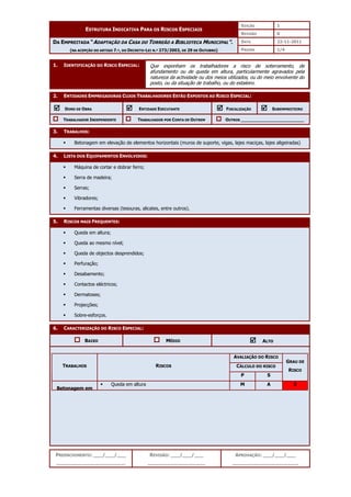 EDIÇÃO 1
ESTRUTURA INDICATIVA PARA OS RISCOS ESPECIAIS
REVISÃO 0
DATA 22-11-2011
DA EMPREITADA “ADAPTAÇÃO DA CASA DO TORREÃO A BIBLIOTECA MUNICIPAL”.
(NA ACEPÇÃO DO ARTIGO 7.º, DO DECRETO-LEI N.º 273/2003, DE 29 DE OUTUBRO) PÁGINA 1/4
PREENCHIMENTO: ___/___/___
_______________________
REVISÃO: ___/___/___
___________________
APROVAÇÃO: ___/___/___
______________________
1. IDENTIFICAÇÃO DO RISCO ESPECIAL:
2. ENTIDADES EMPREGADORAS CUJOS TRABALHADORES ESTÃO EXPOSTOS AO RISCO ESPECIAL:



 DONO DE OBRA 


 ENTIDADE EXECUTANTE 


 FISCALIZAÇÃO 


 SUBEMPREITEIRO
TRABALHADOR INDEPENDENTE TRABALHADOR POR CONTA DE OUTREM OUTROS ________________________
3. TRABALHOS:
 Betonagem em elevação de elementos horizontais (muros de suporte, vigas, lajes maciças, lajes aligeiradas)
4. LISTA DOS EQUIPAMENTOS ENVOLVIDOS:
 Máquina de cortar e dobrar ferro;
 Serra de madeira;
 Serras;
 Vibradores;
 Ferramentas diversas (tesouras, alicates, entre outros).
5. RISCOS MAIS FREQUENTES:
 Queda em altura;
 Queda ao mesmo nível;
 Queda de objectos desprendidos;
 Perfuração;
 Desabamento;
 Contactos eléctricos;
 Dermatoses;
 Projecções;
 Sobre-esforços.
6. CARACTERIZAÇÃO DO RISCO ESPECIAL:
BAIXO MÉDIO 


 ALTO
AVALIAÇÃO DO RISCO
CÁLCULO DO RISCO
TRABALHOS RISCOS
P S
GRAU DE
RISCO
Betonagem em
elevação de
 Queda em altura M A 3
Que exponham os trabalhadores a risco de soterramento, de
afundamento ou de queda em altura, particularmente agravados pela
natureza da actividade ou dos meios utilizados, ou do meio envolvente do
posto, ou da situação de trabalho, ou do estaleiro.
 