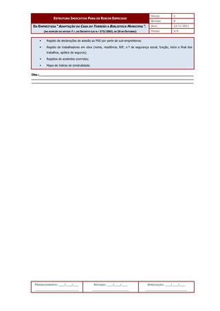 EDIÇÃO 1
ESTRUTURA INDICATIVA PARA OS RISCOS ESPECIAIS
REVISÃO 0
DATA 22-11-2011
DA EMPREITADA “ADAPTAÇÃO DA CASA DO TORREÃO A BIBLIOTECA MUNICIPAL”.
(NA ACEPÇÃO DO ARTIGO 7.º, DO DECRETO-LEI N.º 273/2003, DE 29 DE OUTUBRO) PÁGINA 4/4
PREENCHIMENTO: ___/___/___
_______________________
REVISÃO: ___/___/___
___________________
APROVAÇÃO: ___/___/___
______________________
 Registo de declarações de adesão ao PSS por parte de sub-empreiteiros;
 Registo de trabalhadores em obra (nome, residência, NIF, n.º de segurança social, função, início e final dos
trabalhos, apólice de seguros);
 Registos de acidentes ocorridos;
 Mapa de índices de sinistralidade.
Obs.:__________________________________________________________________________________
______________________________________________________________________________________
______________________________________________________________________________________
 