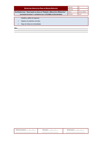 EDIÇÃO 1
ESTRUTURA INDICATIVA PARA OS RISCOS ESPECIAIS
REVISÃO 0
DATA 22-11-2011
DA EMPREITADA “ADAPTAÇÃO DA CASA DO TORREÃO A BIBLIOTECA MUNICIPAL”.
(NA ACEPÇÃO DO ARTIGO 7.º, DO DECRETO-LEI N.º 273/2003, DE 29 DE OUTUBRO) PÁGINA 4/4
PREENCHIMENTO: ___/___/___
_______________________
REVISÃO: ___/___/___
___________________
APROVAÇÃO: ___/___/___
______________________
trabalhos, apólice de seguros);
 Registos de acidentes ocorridos;
 Mapa de índices de sinistralidade.
Obs.:__________________________________________________________________________________
______________________________________________________________________________________
______________________________________________________________________________________
 