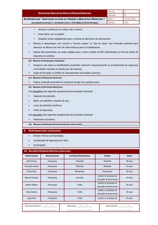 EDIÇÃO 1
ESTRUTURA INDICATIVA PARA OS RISCOS ESPECIAIS
REVISÃO 0
DATA 22-11-2011
DA EMPREITADA “ADAPTAÇÃO DA CASA DO TORREÃO A BIBLIOTECA MUNICIPAL”.
(NA ACEPÇÃO DO ARTIGO 7.º, DO DECRETO-LEI N.º 273/2003, DE 29 DE OUTUBRO) PÁGINA 3/4
PREENCHIMENTO: ___/___/___
_______________________
REVISÃO: ___/___/___
___________________
APROVAÇÃO: ___/___/___
______________________
 Arrancar o painel sem se colocar sob o mesmo.
 Evitar deixar cair os painéis.
 Respeitar prazos estabelecidos para a retirada de elementos de escoramento.
 Efectuar a descofragem com recurso a “arranca pregos” ou “pés de cabra” com dimensão suficiente para
alavancar as tábuas sem risco de sobre-esforços para os trabalhadores.
 Colocar óleo descofrante, de costas voltadas para o vento e utilizar os EPI’s identificados na Ficha de Dados de
Segurança do produto.
8.3 MEDIDAS DE INFORMAÇÃO E FORMAÇÃO:
 Assegurar que todos os trabalhadores envolvidos conhecem inequivocamente os procedimentos de segurança
e de trabalho inerentes às tarefas que vão executar.
 Acção de formação no âmbito do manuseamento de produtos químicos.
8.4 MEDIDAS DE PROTECÇÃO COLECTIVA:
 Colocar protecção perimetral na bordadura da laje com guarda-corpos.
8.5 MEDIDAS DE PROTECÇÃO INDIVIDUAL:
Uso obrigatório dos seguintes equipamentos de protecção individual:
 Capacete de protecção;
 Botas com palmilha e biqueira de aço;
 Luvas de protecção mecânica;
 Arnês de segurança;
Uso esporádico dos seguintes equipamentos de protecção individual:
 Protectores auriculares.
8.6 MEDIDAS DE PREVENÇÃO SUPLEMENTARES (EM FASE DE OBRA): ______________________________________________
9. RESPONSABILIDADE (ORGANIZAR):
 Director Técnico da Empreitada;
 Coordenador de Segurança em Obra;
 Encarregado.
10. RECURSOS HUMANOS ESPECIAIS (EXECUTAR):
IDENTIFICAÇÃO NACIONALIDADE CATEGORIA PROFISSIONAL FUNÇÃO IDADE
João Martins Portuguesa Motorista Motorista 48 anos
Fernando Amaral Portuguesa Motorista Motorista 54 anos
Carlos Silva Portuguesa Manobrador Manobrador 56 anos
Manuel Guiomar Portuguesa Servente
Auxiliar no processo de
colocação de betuminoso
44 anos
Adelino Bastos Portuguesa Trolha
Auxiliar no processo de
colocação de betuminoso
28 anos
Paulo Santos Portuguesa Trolha
Auxiliar no processo de
colocação de betuminoso
38 anos
Jorge Silva Portuguesa Trolha Auxiliar no processo de 34 anos
 