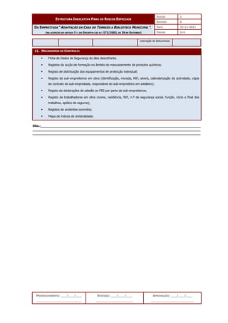 EDIÇÃO 1
ESTRUTURA INDICATIVA PARA OS RISCOS ESPECIAIS
REVISÃO 0
DATA 22-11-2011
DA EMPREITADA “ADAPTAÇÃO DA CASA DO TORREÃO A BIBLIOTECA MUNICIPAL”.
(NA ACEPÇÃO DO ARTIGO 7.º, DO DECRETO-LEI N.º 273/2003, DE 29 DE OUTUBRO) PÁGINA 4/4
PREENCHIMENTO: ___/___/___
_______________________
REVISÃO: ___/___/___
___________________
APROVAÇÃO: ___/___/___
______________________
colocação de betuminoso
11. MECANISMOS DE CONTROLO:
 Ficha de Dados de Segurança do óleo descofrante.
 Registos da acção de formação no âmbito do manuseamento de produtos químicos.
 Registo de distribuição dos equipamentos de protecção individual;
 Registo de sub-empreiteiros em obra (identificação, morada, NIF, alvará, calendarização da actividade, cópia
do contrato de sub-empreitada, responsável do sub-empreiteiro em estaleiro);
 Registo de declarações de adesão ao PSS por parte de sub-empreiteiros;
 Registo de trabalhadores em obra (nome, residência, NIF, n.º de segurança social, função, início e final dos
trabalhos, apólice de seguros);
 Registos de acidentes ocorridos;
 Mapa de índices de sinistralidade.
Obs.:__________________________________________________________________________________
______________________________________________________________________________________
______________________________________________________________________________________
 