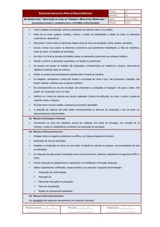 EDIÇÃO 1
ESTRUTURA INDICATIVA PARA OS RISCOS ESPECIAIS
REVISÃO 0
DATA 22-11-2011
DA EMPREITADA “ADAPTAÇÃO DA CASA DO TORREÃO A BIBLIOTECA MUNICIPAL”.
(NA ACEPÇÃO DO ARTIGO 7.º, DO DECRETO-LEI N.º 273/2003, DE 29 DE OUTUBRO) PÁGINA 3/4
PREENCHIMENTO: ___/___/___
_______________________
REVISÃO: ___/___/___
___________________
APROVAÇÃO: ___/___/___
______________________
 Tomar medidas de protecção contra as projecções de materiais sobre a via pública.
 Antes de se iniciar qualquer trabalho, verificar o estado de estabilidade e solidez de todos os elementos
construtivos e decorativos.
 Desmontar e retirar todos os elementos frágeis antes do início da demolição, portas, janelas, clarabóias.
 Escorar, entivar e/ou sanear os elementos construtivos que apresentem instabilidade ou falta de resistência,
antes de iniciar os trabalhos de demolição.
 No início e no final da jornada de trabalho sanear os elementos construtivos que estejam instáveis.
 Demolir, primeiro os elementos suportados e só depois os suportantes.
 Os acessos aos postos de trabalho são adequados, principalmente em resistência e largura, exercendo-se
vigilância constante sobre os mesmos.
 Manter os acessos permanentemente desobstruídos e limpos de entulhos.
 As tubagens, mangueiras e cabos são fixadas e arrumadas de modo a que, não provoquem tropeções, não
fiquem sujeitas a esforços que as possam danificar.
 No atravessamento de vias de circulação são enterradas ou protegidas as tubagens. As peças a soltar, não
podem ser arrancadas como um todo.
 Verificar se o braço da máquina tem alcance adequado à altura da edificação, de modo, a evitar a queda de
materiais sobre a máquina.
 Só pode entrar na área vedada o pessoal que procede à demolição.
 A operação da máquina não pode abalar prematuramente os alicerces da construção, a fim de evitar um
desmoronamento descontrolado.
8.3 MEDIDAS DE INFORMAÇÃO E FORMAÇÃO:
 Previamente ao início dos trabalhos, deverá ser realizada uma acção de formação, com duração de 15
minutos, a todos os trabalhadores envolvidos nas operações de demolição.
8.4 MEDIDAS DE PROTECÇÃO COLECTIVA:
 Proteger todos os negativos existentes no edifício, com tábuas pregadas à estrutura.
 Sinalização da zona de demolição.
 Vedação ou sinalização em locais em que exista circulação de veículos ou pessoas, nas proximidades da zona
de demolição.
 As máquinas deverão possuir sinalização sonora de marcha-atrás, pirilampo, dispositivos de segurança ROP’s e
FOP’s.
 Confiar condução de equipamentos a operadores com habilitação e formação adequada.
 Utilizar equipamentos certificados, inspeccionados e que possuam a seguinte documentação:
 Declaração de conformidade;
 Marcação CE;
 Manual de instruções em português;
 Plano de manutenção;
 Registo de manutenção actualizado.
8.5 MEDIDAS DE PROTECÇÃO INDIVIDUAL:
Uso obrigatório dos seguintes equipamentos de protecção individual:
 