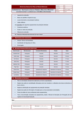 EDIÇÃO 1
ESTRUTURA INDICATIVA PARA OS RISCOS ESPECIAIS
REVISÃO 0
DATA 22-11-2011
DA EMPREITADA “ADAPTAÇÃO DA CASA DO TORREÃO A BIBLIOTECA MUNICIPAL”.
(NA ACEPÇÃO DO ARTIGO 7.º, DO DECRETO-LEI N.º 273/2003, DE 29 DE OUTUBRO) PÁGINA 4/4
PREENCHIMENTO: ___/___/___
_______________________
REVISÃO: ___/___/___
___________________
APROVAÇÃO: ___/___/___
______________________
 Capacete de protecção;
 Botas com palmilha e biqueira de aço;
 Luvas de borracha e de protecção mecânica;
 Colete refflector.
Uso esporádico dos seguintes equipamentos de protecção individual:
 Protectores auditivos;
 Óculos ou viseira de protecção;
 Máscaras de protecção.
8.6 MEDIDAS DE PREVENÇÃO SUPLEMENTARES (EM FASE DE OBRA): ______________________________________________
9. RESPONSABILIDADE (ORGANIZAR):
 Director Técnico da Empreitada;
 Coordenador de Segurança em Obra;
 Encarregado.
10. RECURSOS HUMANOS ESPECIAIS (EXECUTAR):
IDENTIFICAÇÃO NACIONALIDADE CATEGORIA PROFISSIONAL FUNÇÃO IDADE
Amândio Silva Portuguesa Servente Servente 23 anos
Carlos Jorge Portuguesa Servente Servente 26 anos
Rui Moreira Portuguesa Servente Servente 27 anos
João Carlos Portuguesa Servente Servente 31 anos
Valdemar Silva Portuguesa Servente Servente 34 anos
Tiago Paço Portuguesa Servente Servente 35 anos
Ricardo Silva Portuguesa Operadores de máquinas Operadores de máquinas 39 anos
Renato Sousa Portuguesa Operadores de máquinas Operadores de máquinas 56 anos
Luís Santos Portuguesa Operadores de máquinas Operadores de máquinas 44 anos
11. MECANISMOS DE CONTROLO:
 Plano de demolições devidamente elaborado por técnico especializado;
 Registo das acções de sensibilização efectuadas junto dos moradores e utilizadores das áreas envolventes ao
local a intervir;
 Registo de distribuição dos equipamentos de protecção individual;
 Registo das acções de informação e formação para os riscos associados às demolições.
 Fichas de análise de riscos profissionais sobre equipamentos;
 Toda a documentação necessária dos equipamentos, desde o Manual de Instruções (em Português) até aos
registos de manutenção/inspecção.
Obs.:__________________________________________________________________________________
______________________________________________________________________________________
______________________________________________________________________________________
 