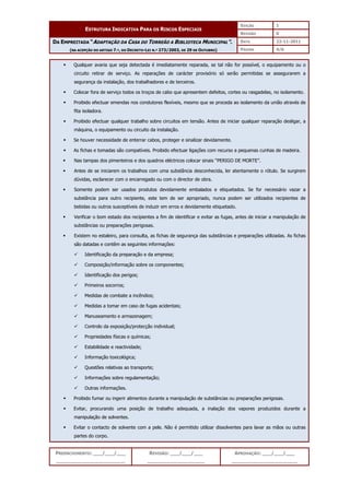 EDIÇÃO 1
ESTRUTURA INDICATIVA PARA OS RISCOS ESPECIAIS
REVISÃO 0
DATA 22-11-2011
DA EMPREITADA “ADAPTAÇÃO DA CASA DO TORREÃO A BIBLIOTECA MUNICIPAL”.
(NA ACEPÇÃO DO ARTIGO 7.º, DO DECRETO-LEI N.º 273/2003, DE 29 DE OUTUBRO) PÁGINA 4/6
PREENCHIMENTO: ___/___/___
_______________________
REVISÃO: ___/___/___
___________________
APROVAÇÃO: ___/___/___
______________________
 Qualquer avaria que seja detectada é imediatamente reparada, se tal não for possível, o equipamento ou o
circuito retirar de serviço. As reparações de carácter provisório só serão permitidas se assegurarem a
segurança da instalação, dos trabalhadores e de terceiros.
 Colocar fora de serviço todos os troços de cabo que apresentem defeitos, cortes ou rasgadelas, no isolamento.
 Proibido efectuar emendas nos condutores flexíveis, mesmo que se proceda ao isolamento da união através de
fita isoladora.
 Proibido efectuar qualquer trabalho sobre circuitos em tensão. Antes de iniciar qualquer reparação desligar, a
máquina, o equipamento ou circuito da instalação.
 Se houver necessidade de enterrar cabos, proteger e sinalizar devidamente.
 As fichas e tomadas são compatíveis. Proibido efectuar ligações com recurso a pequenas cunhas de madeira.
 Nas tampas dos pimenteiros e dos quadros eléctricos colocar sinais “PERIGO DE MORTE”.
 Antes de se iniciarem os trabalhos com uma substância desconhecida, ler atentamente o rótulo. Se surgirem
dúvidas, esclarecer com o encarregado ou com o director de obra.
 Somente podem ser usados produtos devidamente embalados e etiquetados. Se for necessário vazar a
substância para outro recipiente, este tem de ser apropriado, nunca podem ser utilizados recipientes de
bebidas ou outros susceptíveis de induzir em erros e devidamente etiquetado.
 Verificar o bom estado dos recipientes a fim de identificar e evitar as fugas, antes de iniciar a manipulação de
substâncias ou preparações perigosas.
 Existem no estaleiro, para consulta, as fichas de segurança das substâncias e preparações utilizadas. As fichas
são datadas e contêm as seguintes informações:
 Identificação da preparação e da empresa;
 Composição/informação sobre os componentes;
 Identificação dos perigos;
 Primeiros socorros;
 Medidas de combate a incêndios;
 Medidas a tomar em caso de fugas acidentais;
 Manuseamento e armazenagem;
 Controlo da exposição/protecção individual;
 Propriedades físicas e químicas;
 Estabilidade e reactividade;
 Informação toxicológica;
 Questões relativas ao transporte;
 Informações sobre regulamentação;
 Outras informações.
 Proibido fumar ou ingerir alimentos durante a manipulação de substâncias ou preparações perigosas.
 Evitar, procurando uma posição de trabalho adequada, a inalação dos vapores produzidos durante a
manipulação de solventes.
 Evitar o contacto de solvente com a pele. Não é permitido utilizar dissolventes para lavar as mãos ou outras
partes do corpo.
 
