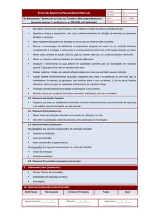 EDIÇÃO 1
ESTRUTURA INDICATIVA PARA OS RISCOS ESPECIAIS
REVISÃO 0
DATA 22-11-2011
DA EMPREITADA “ADAPTAÇÃO DA CASA DO TORREÃO A BIBLIOTECA MUNICIPAL”.
(NA ACEPÇÃO DO ARTIGO 7.º, DO DECRETO-LEI N.º 273/2003, DE 29 DE OUTUBRO) PÁGINA 5/6
PREENCHIMENTO: ___/___/___
_______________________
REVISÃO: ___/___/___
___________________
APROVAÇÃO: ___/___/___
______________________
 Não utilizar solventes em locais fechados e mal ventilados ou perto de chamas ou fontes de calor.
 Depositar os trapos e desperdícios, bem como, resíduos resultantes da utilização de solventes em recipientes
fechados e estanques.
 Esses recipientes não podem ser deixados ao sol ou junto de fontes de calor ou chama.
 Efectuar a armazenagem de substâncias ou preparações perigosas em locais com as condições indicadas,
nomeadamente a humidade, a temperatura e a luminosidade de acordo com a informação constante do rótulo.
 Manter todas as fontes de ignição, fósforos, cigarros, motores eléctricos, etc., longe dos líquidos inflamáveis.
 Manter os materiais oxidantes afastados de materiais inflamáveis.
 Assegurar o fornecimento de água potável em quantidade suficiente para as necessidades do respectivo
pessoal. A água provirá da rede de abastecimento local.
 Instalar vestiários. Instalar uma sala de refeições dotada dos meios que permitam aquecer refeições.
 Instalar retretes convenientemente localizadas, resguardas das vistas, e na proporção de uma para cada 25
trabalhadores. As retretes, se agrupadas, com divisórias entre si com, no mínimo, 1,70m de altura. Retretes
sifonadas e dispor de água em quantidade suficiente para se manterem limpas.
 Ventilação natural suficiente para dissipar condensações e maus cheiros.
 Recolher os lixos em recipientes fechados e removidos, diariamente, para fora do estaleiro.
8.3 MEDIDAS DE INFORMAÇÃO E FORMAÇÃO:
 Assegurar que todos os trabalhadores envolvidos conhecem inequivocamente os procedimentos de segurança
e de trabalho inerentes às tarefas que vão executar.
8.4 MEDIDAS DE PROTECÇÃO COLECTIVA:
 Manter todas as protecções colectivas em condições de utilização e no sítio.
 Não retirar as protecções colectivas colocadas, sem autorização do Encarregado.
8.5 MEDIDAS DE PROTECÇÃO INDIVIDUAL:
Uso obrigatório dos seguintes equipamentos de protecção individual:
 Capacete de protecção;
 Luvas de protecção;
 Botas com palmilha e biqueira de aço.
Uso esporádico dos seguintes equipamentos de protecção individual:
 Óculos de protecção;
 Protectores auditivos.
8.6 MEDIDAS DE PREVENÇÃO SUPLEMENTARES (EM FASE DE OBRA): ______________________________________________
9. RESPONSABILIDADE (ORGANIZAR):
 Director Técnico da Empreitada;
 Coordenador de Segurança em Obra;
 Encarregado.
10. RECURSOS HUMANOS ESPECIAIS (EXECUTAR):
IDENTIFICAÇÃO NACIONALIDADE CATEGORIA PROFISSIONAL FUNÇÃO IDADE
 