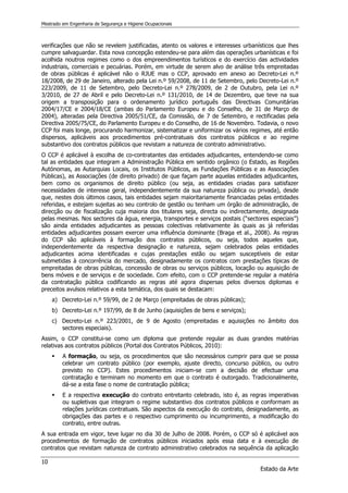 Mestrado em Engenharia de Segurança e Higiene Ocupacionais
10
Estado da Arte
verificações que não se revelem justificadas, atento os valores e interesses urbanísticos que lhes
cumpre salvaguardar. Esta nova concepção estendeu-se para além das operações urbanísticas e foi
acolhida noutros regimes como o dos empreendimentos turísticos e do exercício das actividades
industriais, comerciais e pecuárias. Porém, em virtude de serem alvo de análise três empreitadas
de obras públicas é aplicável não o RJUE mas o CCP, aprovado em anexo ao Decreto-Lei n.º
18/2008, de 29 de Janeiro, alterado pela Lei n.º 59/2008, de 11 de Setembro, pelo Decreto-Lei n.º
223/2009, de 11 de Setembro, pelo Decreto-Lei n.º 278/2009, de 2 de Outubro, pela Lei n.º
3/2010, de 27 de Abril e pelo Decreto-Lei n.º 131/2010, de 14 de Dezembro, que teve na sua
origem a transposição para o ordenamento jurídico português das Directivas Comunitárias
2004/17/CE e 2004/18/CE (ambas do Parlamento Europeu e do Conselho, de 31 de Março de
2004), alteradas pela Directiva 2005/51/CE, da Comissão, de 7 de Setembro, e rectificadas pela
Directiva 2005/75/CE, do Parlamento Europeu e do Conselho, de 16 de Novembro. Todavia, o novo
CCP foi mais longe, procurando harmonizar, sistematizar e uniformizar os vários regimes, até então
dispersos, aplicáveis aos procedimentos pré-contratuais dos contratos públicos e ao regime
substantivo dos contratos públicos que revistam a natureza de contrato administrativo.
O CCP é aplicável à escolha de co-contratantes das entidades adjudicantes, entendendo-se como
tal as entidades que integram a Administração Pública em sentido orgânico (o Estado, as Regiões
Autónomas, as Autarquias Locais, os Institutos Públicos, as Fundações Públicas e as Associações
Públicas), as Associações (de direito privado) de que façam parte aquelas entidades adjudicantes,
bem como os organismos de direito público (ou seja, as entidades criadas para satisfazer
necessidades de interesse geral, independentemente da sua natureza pública ou privada), desde
que, nestes dois últimos casos, tais entidades sejam maioritariamente financiadas pelas entidades
referidas, e estejam sujeitas ao seu controlo de gestão ou tenham um órgão de administração, de
direcção ou de fiscalização cuja maioria dos titulares seja, directa ou indirectamente, designada
pelas mesmas. Nos sectores da água, energia, transportes e serviços postais (“sectores especiais”)
são ainda entidades adjudicantes as pessoas colectivas relativamente às quais as já referidas
entidades adjudicantes possam exercer uma influência dominante (Braga et al., 2008). As regras
do CCP são aplicáveis à formação dos contratos públicos, ou seja, todos aqueles que,
independentemente da respectiva designação e natureza, sejam celebrados pelas entidades
adjudicantes acima identificadas e cujas prestações estão ou sejam susceptíveis de estar
submetidas à concorrência do mercado, designadamente os contratos com prestações típicas de
empreitadas de obras públicas, concessão de obras ou serviços públicos, locação ou aquisição de
bens móveis e de serviços e de sociedade. Com efeito, com o CCP pretende-se regular a matéria
da contratação pública codificando as regras até agora dispersas pelos diversos diplomas e
preceitos avulsos relativos a esta temática, dos quais se destacam:
a) Decreto-Lei n.º 59/99, de 2 de Março (empreitadas de obras públicas);
b) Decreto-Lei n.º 197/99, de 8 de Junho (aquisições de bens e serviços);
c) Decreto-Lei n.º 223/2001, de 9 de Agosto (empreitadas e aquisições no âmbito dos
sectores especiais).
Assim, o CCP constitui-se como um diploma que pretende regular as duas grandes matérias
relativas aos contratos públicos (Portal dos Contratos Públicos, 2010):
 A formação, ou seja, os procedimentos que são necessários cumprir para que se possa
celebrar um contrato público (por exemplo, ajuste directo, concurso público, ou outro
previsto no CCP). Estes procedimentos iniciam-se com a decisão de efectuar uma
contratação e terminam no momento em que o contrato é outorgado. Tradicionalmente,
dá-se a esta fase o nome de contratação pública;
 E a respectiva execução do contrato entretanto celebrado, isto é, as regras imperativas
ou supletivas que integram o regime substantivo dos contratos públicos e conformam as
relações jurídicas contratuais. São aspectos da execução do contrato, designadamente, as
obrigações das partes e o respectivo cumprimento ou incumprimento, a modificação do
contrato, entre outras.
A sua entrada em vigor, teve lugar no dia 30 de Julho de 2008. Porém, o CCP só é aplicável aos
procedimentos de formação de contratos públicos iniciados após essa data e à execução de
contratos que revistam natureza de contrato administrativo celebrados na sequência da aplicação
 