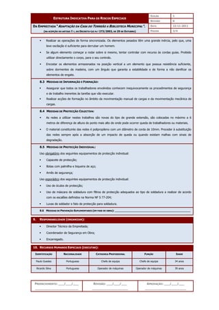 EDIÇÃO 1
ESTRUTURA INDICATIVA PARA OS RISCOS ESPECIAIS
REVISÃO 0
DATA 22-11-2011
DA EMPREITADA “ADAPTAÇÃO DA CASA DO TORREÃO A BIBLIOTECA MUNICIPAL”.
(NA ACEPÇÃO DO ARTIGO 7.º, DO DECRETO-LEI N.º 273/2003, DE 29 DE OUTUBRO) PÁGINA 3/4
PREENCHIMENTO: ___/___/___
_______________________
REVISÃO: ___/___/___
___________________
APROVAÇÃO: ___/___/___
______________________
 Realizar as operações de forma sincronizada. Os elementos pesados têm uma grande inércia, pelo que, uma
leve oscilação é suficiente para derrubar um homem.
 Se algum elemento começar a rodar sobre si mesmo, tentar controlar com recurso às cordas guias. Proibido
utilizar directamente o corpo, para o seu controlo.
 Encostar os elementos armazenados na posição vertical a um elemento que possua resistência suficiente,
sobre dormentes de madeira, com um ângulo que garanta a estabilidade e de forma a não danificar os
elementos de engate.
8.3 MEDIDAS DE INFORMAÇÃO E FORMAÇÃO:
 Assegurar que todos os trabalhadores envolvidos conhecem inequivocamente os procedimentos de segurança
e de trabalho inerentes às tarefas que vão executar.
 Realizar acções de formação no âmbito da movimentação manual de cargas e da movimentação mecânica de
cargas.
8.4 MEDIDAS DE PROTECÇÃO COLECTIVA:
 As redes a utilizar nestes trabalhos são novas do tipo de grande extensão, são colocadas no máximo a 6
metros de diferença de altura do ponto mais alto de onde pode ocorrer queda de trabalhadores ou materiais.
 O material constituinte das redes é polipropileno com um diâmetro de corda de 10mm. Proceder à substituição
das redes sempre após a absorção de um impacto de queda ou quando existam malhas com sinais de
degradação.
8.5 MEDIDAS DE PROTECÇÃO INDIVIDUAL:
Uso obrigatório dos seguintes equipamentos de protecção individual:
 Capacete de protecção;
 Botas com palmilha e biqueira de aço;
 Arnês de segurança;
Uso esporádico dos seguintes equipamentos de protecção individual:
 Uso de óculos de protecção;
 Uso de máscara de soldadura com filtros de protecção adequados ao tipo de soldadura a realizar de acordo
com os escalões definidos na Norma NF S 77-204;
 Luvas de soldador e fato de protecção para soldadura.
8.6 MEDIDAS DE PREVENÇÃO SUPLEMENTARES (EM FASE DE OBRA): ______________________________________________
9. RESPONSABILIDADE (ORGANIZAR):
 Director Técnico da Empreitada;
 Coordenador de Segurança em Obra;
 Encarregado.
10. RECURSOS HUMANOS ESPECIAIS (EXECUTAR):
IDENTIFICAÇÃO NACIONALIDADE CATEGORIA PROFISSIONAL FUNÇÃO IDADE
Paulo Guedes Portuguesa Chefe de equipa Chefe de equipa 34 anos
Ricardo Silva Portuguesa Operador de máquinas Operador de máquinas 39 anos
 