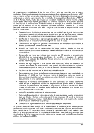11
de procedimentos estabelecidos à luz do novo código, salvo as excepções que o mesmo
estabelece. Relativamente aos contratos de empreitadas de obras públicas, pretende-se com o CCP
que os mesmos tenham um carácter mais dinâmico em detrimento da disciplina minuciosa que era
estabelecida no anterior regime jurídico das empreitadas de obras públicas (Decreto-Lei n.º 59/99,
de 2 de Março). Assim, muitas das regras que apareciam inscritas no anterior regime jurídico
deixam de ter reflexo legal no CCP, passando o seu conteúdo a depender, da autonomia do dono
do concurso que as poderá acolher ou não no caderno de encargos, e da liberdade contratual das
partes que as inserirão ou não no respectivo clausulado contratual. Segundo o CCP, como
principais directrizes introduzidas pelo novo Código no que concerne às empreitadas de obras
públicas, destacam-se:
 Desaparecimento da tricotomia, empreitada por preço global, por série de preços ou por
percentagem, patente no anterior regime jurídico, sem que isto signifique que a entidade
adjudicante não possa delinear empreitadas segundo qualquer um desses modelos;
 Clarificação do mecanismo de representação das partes e reforço dos poderes do director
de fiscalização da obra (anteriormente designado por fiscal da obra);
 Uniformização do regime de garantias administrativas do empreiteiro relativamente a
eventos que devam ser formalizados em auto;
 Previsão da criação de um Observatório das Obras Públicas, através do qual se
monitorizem os aspectos mais importantes da execução dos contratos de empreitadas de
obras públicas;
 Consagração da regra que estipula que compete ao DO executar o procedimento
administrativo de expropriação, constituição de servidões e ocupação de prédios
necessários à execução dos trabalhos, ficando também a seu cargo o pagamento das
devidas indemnizações;
 Previsão da regra segundo a qual devem estar concluídas, antes da celebração do
contrato, a totalidade das expropriações, salvo quando o número de prédios a expropriar
relativamente ao prazo de execução da obra se manifeste claramente desproporcionado;
 Circunscrição dos casos em que se admite a consignação parcial;
 Racionalização, por via de limitações acrescidas comparativamente com o estipulado no
Decreto-Lei n.º 59/99, de 2 de Março, do regime de trabalhos a mais, que passam a
depender de pressupostos mais apertados e que deixam de incluir os trabalhos necessários
ao suprimento de erros e omissões;
 Redefinição do regime da responsabilidade por erros e omissões, que passa a assentar na
regra de que o empreiteiro assume tal responsabilidade quando tenha a obrigação
contratual ou pré-contratual de elaborar o programa ou o projecto de execução, salvo
quando aqueles erros ou omissões sejam induzidos por elementos que tenham sido
elaborados ou fornecidos pelo DO;
 Limitações acrescidas em termos de subempreitadas;
 Reformulação substancial do regime de garantia da obra, que passa a variar consoante se
trate de defeitos relativos a elementos construtivos estruturais (10 anos), a elementos
construtivos não estruturais ou a instalações técnicas (5 anos) ou a equipamentos afectos
à obra mas dela autonomizáveis (2 anos);
 Clarificação do regime de extinção do contrato pelo DO e pelo empreiteiro.
As grandes novidades deste código são a sistematização e uniformização da tramitação dos
procedimentos pré-contratuais, bem como os regimes substantivos dos contratos administrativos.
Resta concluir que, o CCP torna, desta forma, o regime de contratação pública mais eficiente, mais
célere e o seu acompanhamento e monitorização mais eficaz, garantindo um processo mais
simplificado e flexível e, concomitantemente, maior rigor e transparência na gestão dos dinheiros
públicos (Verlag Dashöfer, 2008).
 